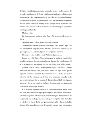 6


de haber existido igualmente en los relatos oídos y en los sueños de
su padre y del mayor de Spain e incluso del viejo general Compson
antes de que ellos a su vez pudieran recordar, era un animal mortal,
y que si ellos viajaban al campamento cada noviembre sin esperanza
real de volver con aquel trofeo, no era porque no se le pudiera dar
muerte, sino porque hasta el momento no tenían ninguna esperanza
real de poder hacerlo.
  -Mañana -dijo.
  -Lo intentaremos mañana -dijo Sam-. No tenemos el perro to-
davía.
  -Tenemos once. Lo han perseguido esta mañana.
  -No se necesitará más que uno -dijo Sam-. Pero no está aquí. Tal
vez no exista en ninguna parte. Hay otra posibilidad, la única, y es
que tropiece por azar con alguien que tenga una escopeta.
  -No seré yo -dijo el chico-. Será Walter o el mayor o...
  -Podría ser -dijo Sam-. Tú, mañana por la mañana, mantén los
ojos bien abiertos. Porque es inteligente. Por eso ha vivido tanto. Si
se ve acorralado y ha de pasar por encima de alguien, te elegirá a ti.
  -¿Cómo? -dijo el chico-. ¿Cómo podrá saber...? -Y calló-. Quieres
decir que me conoce, a mí, que nunca he estado aquí antes, que ni
siquiera he tenido ocasión de descubrir si yo... -Calló de nuevo
mientras miraba a Sam, a aquel viejo cuya cara nada revelaba hasta
que se dibujaba en ella la sonrisa. Y dijo con humildad, sin siquiera
sorpresa-: Era a mí a quien vigilaba. Supongo que no necesitaría
venir sobre mí más que una vez.
  A la mañana siguiente dejaron el campamento tres horas antes
del alba. Era demasiado lejos para llegar a pie; fueron en el carro,
también los perros. De nuevo la primera luz gris de la mañana lo
sorprendió en un lugar desconocido por completo; Sam lo había
apostado y le había dicho que permaneciera allí, y luego se había
alejado. Con aquella escopeta demasiado grande para su tamaño,
 