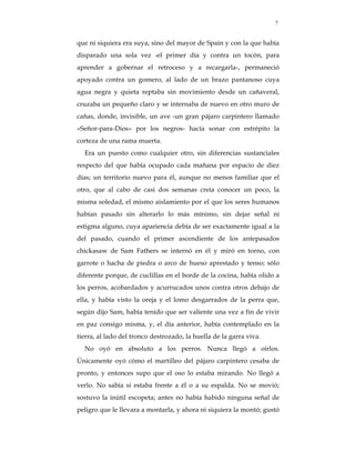 7


que ni siquiera era suya, sino del mayor de Spain y con la que había
disparado una sola vez -el primer día y contra un tocón, para
aprender a gobernar el retroceso y a recargarla-, permaneció
apoyado contra un gomero, al lado de un brazo pantanoso cuya
agua negra y quieta reptaba sin movimiento desde un cañaveral,
cruzaba un pequeño claro y se internaba de nuevo en otro muro de
cañas, donde, invisible, un ave -un gran pájaro carpintero llamado
«Señor-para-Dios» por los negros- hacía sonar con estrépito la
corteza de una rama muerta.
  Era un puesto como cualquier otro, sin diferencias sustanciales
respecto del que había ocupado cada mañana por espacio de diez
días; un territorio nuevo para él, aunque no menos familiar que el
otro, que al cabo de casi dos semanas creía conocer un poco, la
misma soledad, el mismo aislamiento por el que los seres humanos
habían pasado sin alterarlo lo más mínimo, sin dejar señal ni
estigma alguno, cuya apariencia debía de ser exactamente igual a la
del pasado, cuando el primer ascendiente de los antepasados
chickasaw de Sam Fathers se internó en él y miró en torno, con
garrote o hacha de piedra o arco de hueso aprestado y tenso; sólo
diferente porque, de cuclillas en el borde de la cocina, había olido a
los perros, acobardados y acurrucados unos contra otros debajo de
ella, y había visto la oreja y el lomo desgarrados de la perra que,
según dijo Sam, había tenido que ser valiente una vez a fin de vivir
en paz consigo misma, y, el día anterior, había contemplado en la
tierra, al lado del tronco destrozado, la huella de la garra viva.
  No oyó en absoluto a los perros. Nunca llegó a oírlos.
Únicamente oyó cómo el martilleo del pájaro carpintero cesaba de
pronto, y entonces supo que el oso lo estaba mirando. No llegó a
verlo. No sabía si estaba frente a él o a su espalda. No se movió;
sostuvo la inútil escopeta; antes no había habido ninguna señal de
peligro que le llevara a montarla, y ahora ni siquiera la montó; gustó
 