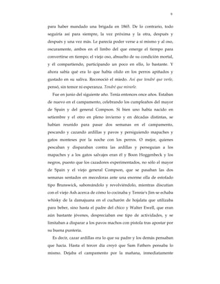 9


para haber mandado una brigada en 1865. De lo contrario, todo
seguiría así para siempre, la vez próxima y la otra, después y
después y una vez más. Le parecía poder verse a sí mismo y al oso,
oscuramente, ambos en el limbo del que emerge el tiempo para
convertirse en tiempo; el viejo oso, absuelto de su condición mortal,
y él compartiendo, participando un poco en ello, lo bastante. Y
ahora sabía qué era lo que había olido en los perros apiñados y
gustado en su saliva. Reconoció el miedo. Así que tendré que verle,
pensó, sin temor ni esperanza. Tendré que mirarle.
  Fue en junio del siguiente año. Tenía entonces once años. Estaban
de nuevo en el campamento, celebrando los cumpleaños del mayor
de Spain y del general Compson. Si bien uno había nacido en
setiembre y el otro en pleno invierno y en décadas distintas, se
habían reunido para pasar dos semanas en el campamento,
pescando y cazando ardillas y pavos y persiguiendo mapaches y
gatos monteses por la noche con los perros. O mejor, quienes
pescaban y disparaban contra las ardillas y perseguían a los
mapaches y a los gatos salvajes eran él y Boon Hoggenbeck y los
negros, puesto que los cazadores experimentados, no sólo el mayor
de Spain y el viejo general Compson, que se pasaban las dos
semanas sentados en mecedoras ante una enorme olla de estofado
tipo Brunswick, saboreándolo y revolviéndolo, mientras discutían
con el viejo Ash acerca de cómo lo cocinaba y Tennie's Jim se echaba
whisky de la damajuana en el cucharón de hojalata que utilizaba
para beber, sino hasta el padre del chico y Walter Ewell, que eran
aún bastante jóvenes, despreciaban ese tipo de actividades, y se
limitaban a disparar a los pavos machos con pistola tras apostar por
su buena puntería.
  Es decir, cazar ardillas era lo que su padre y los demás pensaban
que hacía. Hasta el tercer día creyó que Sam Fathers pensaba lo
mismo. Dejaba el campamento por la mañana, inmediatamente
 