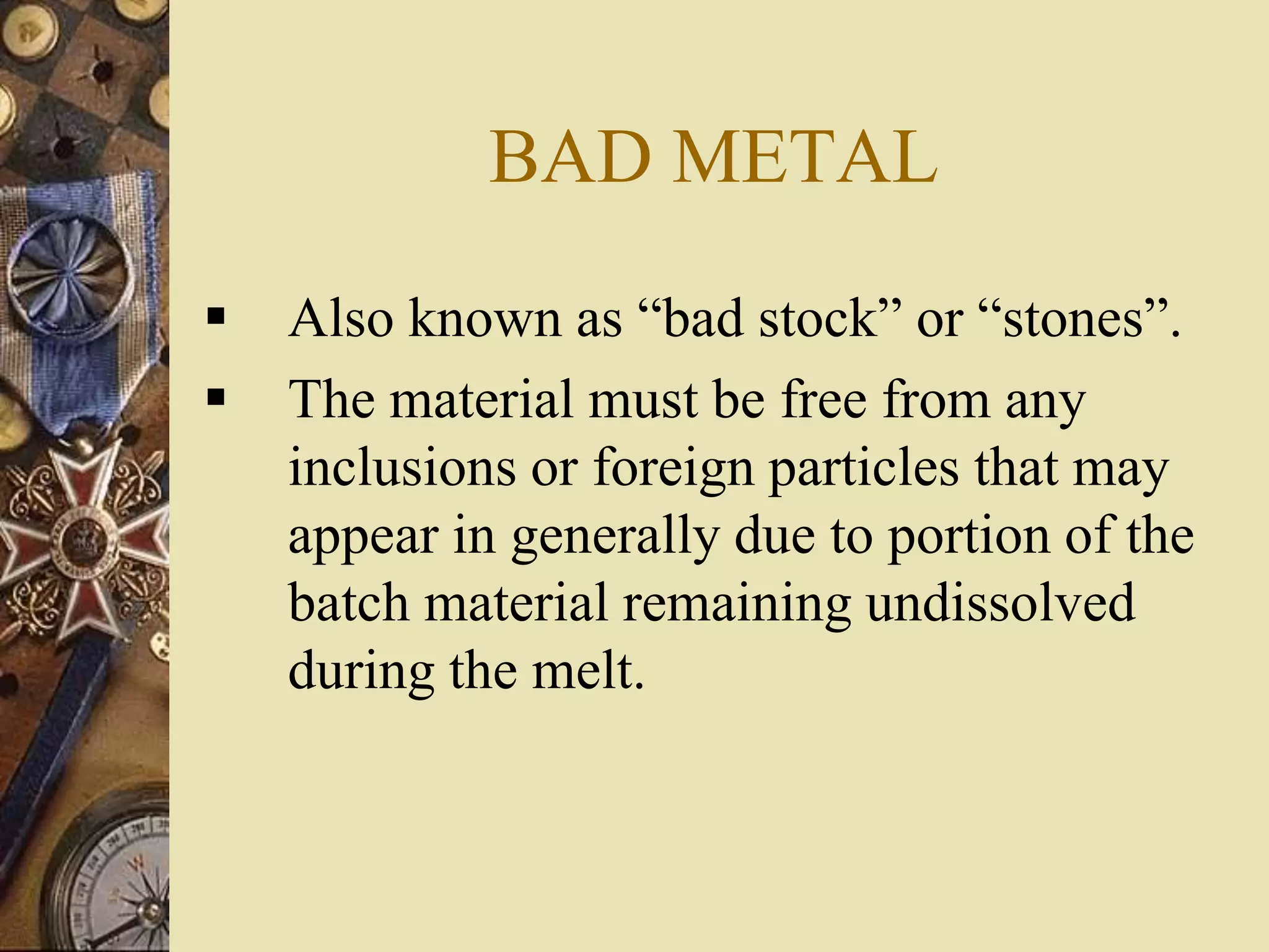 BAD METAL
 Also known as “bad stock” or “stones”.
 The material must be free from any
inclusions or foreign particles that may
appear in generally due to portion of the
batch material remaining undissolved
during the melt.
 