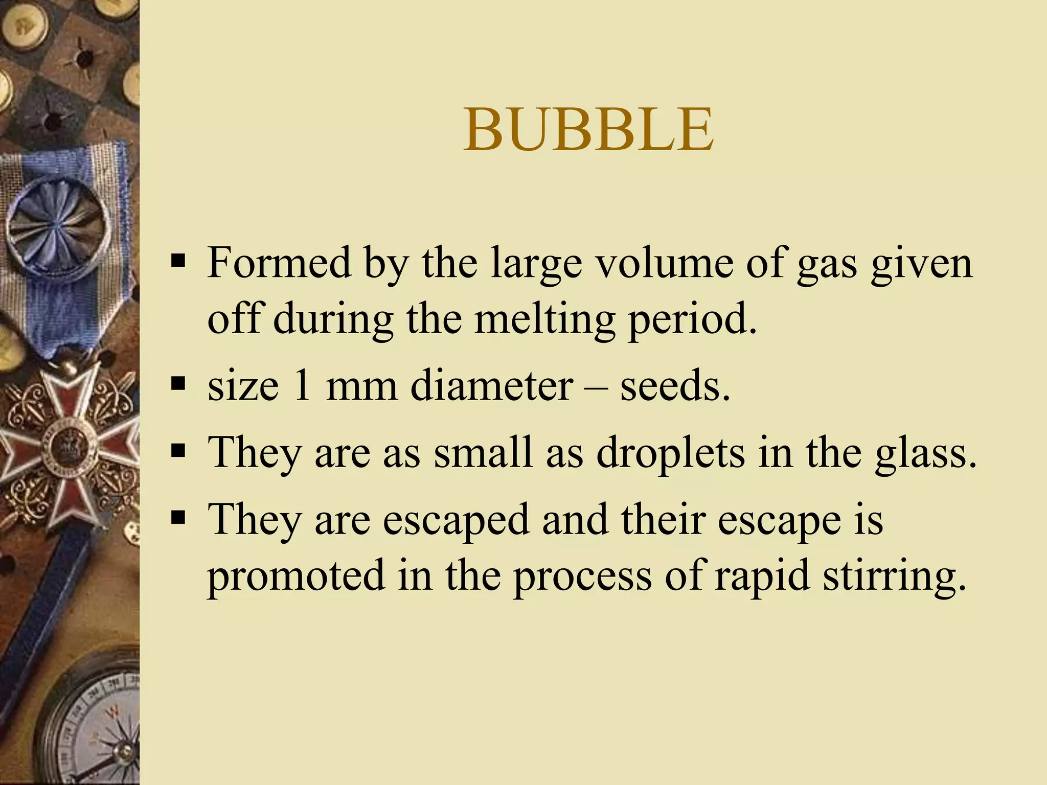 BUBBLE
 Formed by the large volume of gas given
off during the melting period.
 size 1 mm diameter – seeds.
 They are as small as droplets in the glass.
 They are escaped and their escape is
promoted in the process of rapid stirring.
 