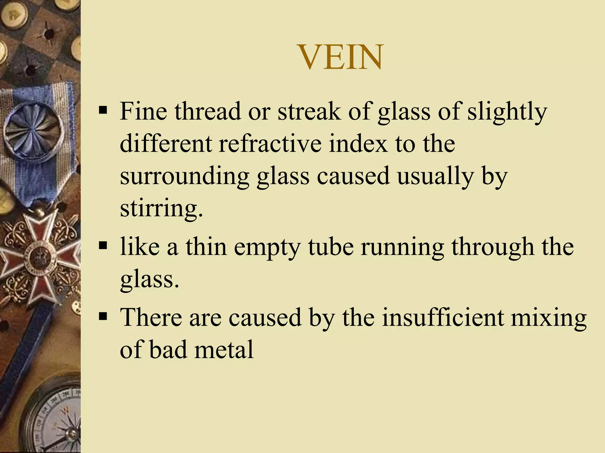 VEIN
 Fine thread or streak of glass of slightly
different refractive index to the
surrounding glass caused usually by
stirring.
 like a thin empty tube running through the
glass.
 There are caused by the insufficient mixing
of bad metal
 