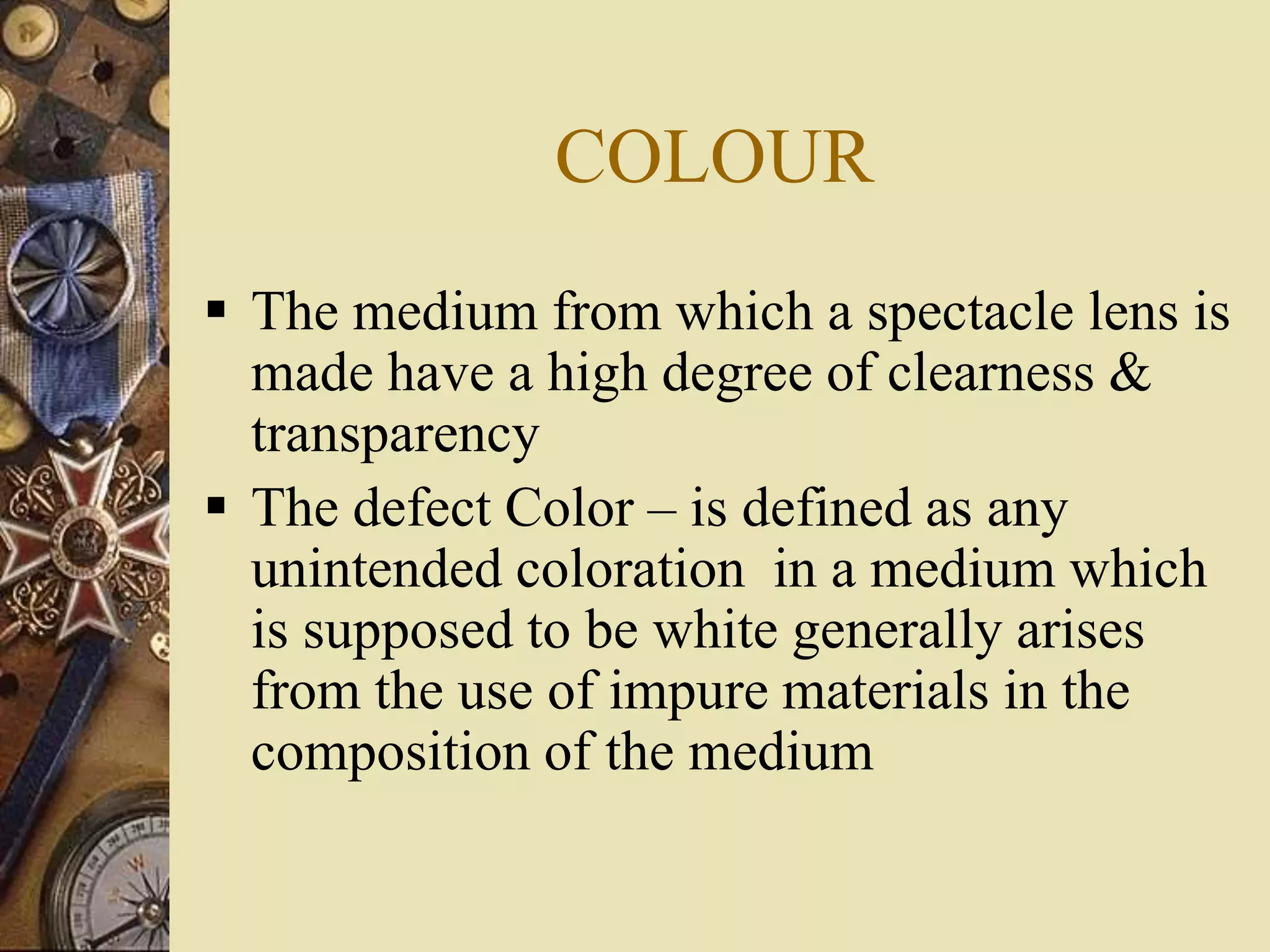 COLOUR
 The medium from which a spectacle lens is
made have a high degree of clearness &
transparency
 The defect Color – is defined as any
unintended coloration in a medium which
is supposed to be white generally arises
from the use of impure materials in the
composition of the medium
 