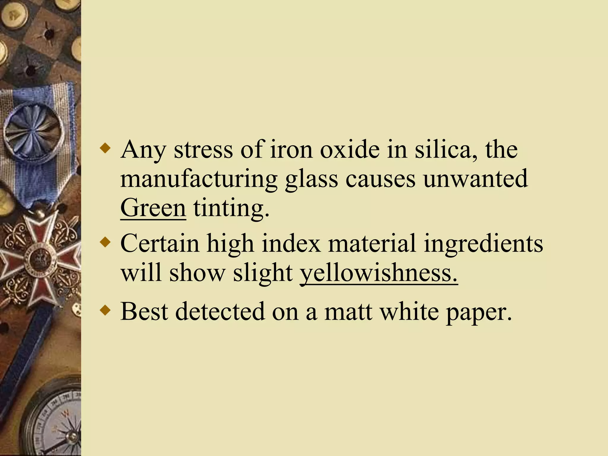  Any stress of iron oxide in silica, the
manufacturing glass causes unwanted
Green tinting.
 Certain high index material ingredients
will show slight yellowishness.
 Best detected on a matt white paper.
 