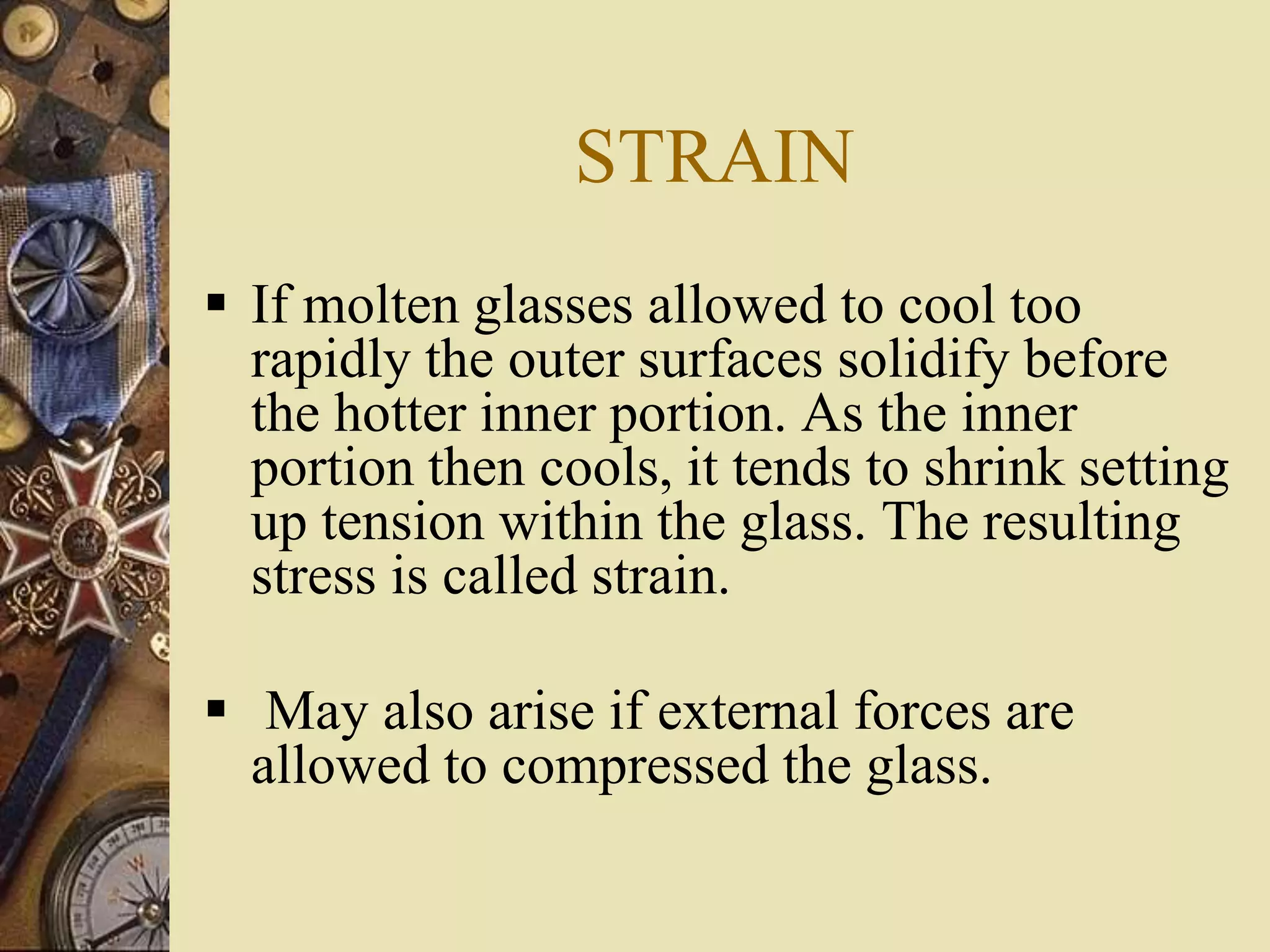 STRAIN
 If molten glasses allowed to cool too
rapidly the outer surfaces solidify before
the hotter inner portion. As the inner
portion then cools, it tends to shrink setting
up tension within the glass. The resulting
stress is called strain.
 May also arise if external forces are
allowed to compressed the glass.
 