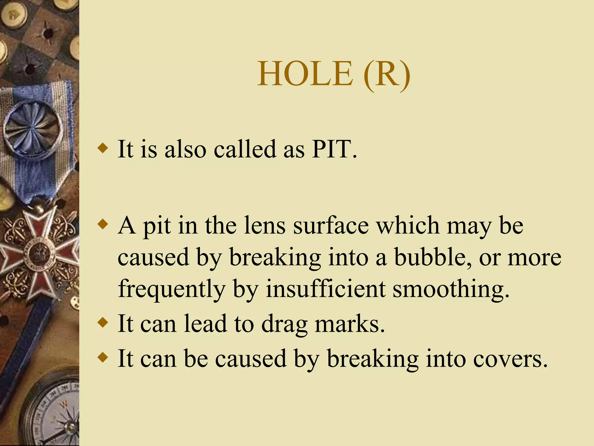 HOLE (R)
 It is also called as PIT.
 A pit in the lens surface which may be
caused by breaking into a bubble, or more
frequently by insufficient smoothing.
 It can lead to drag marks.
 It can be caused by breaking into covers.
 