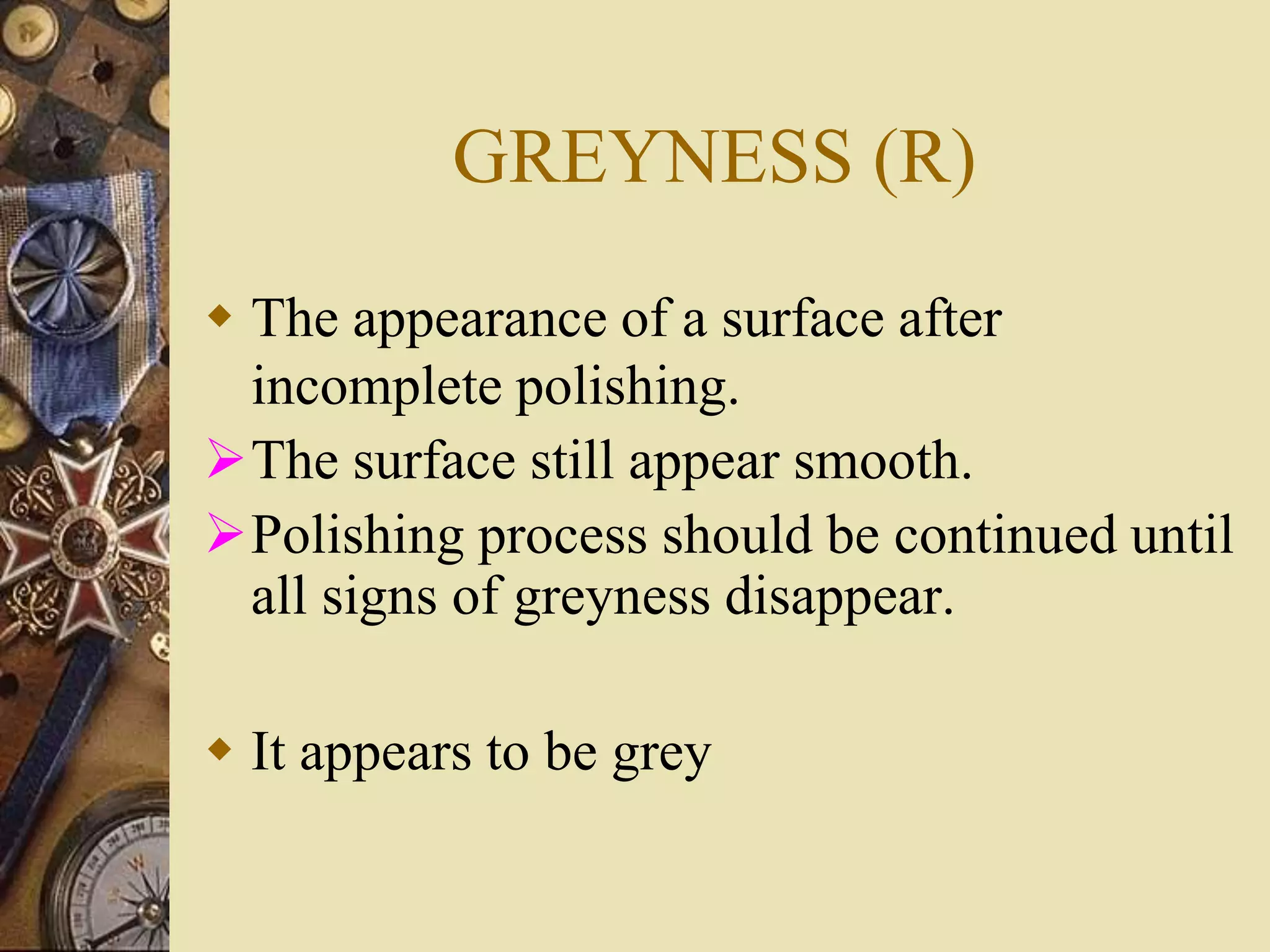GREYNESS (R)
 The appearance of a surface after
incomplete polishing.
The surface still appear smooth.
Polishing process should be continued until
all signs of greyness disappear.
 It appears to be grey
 