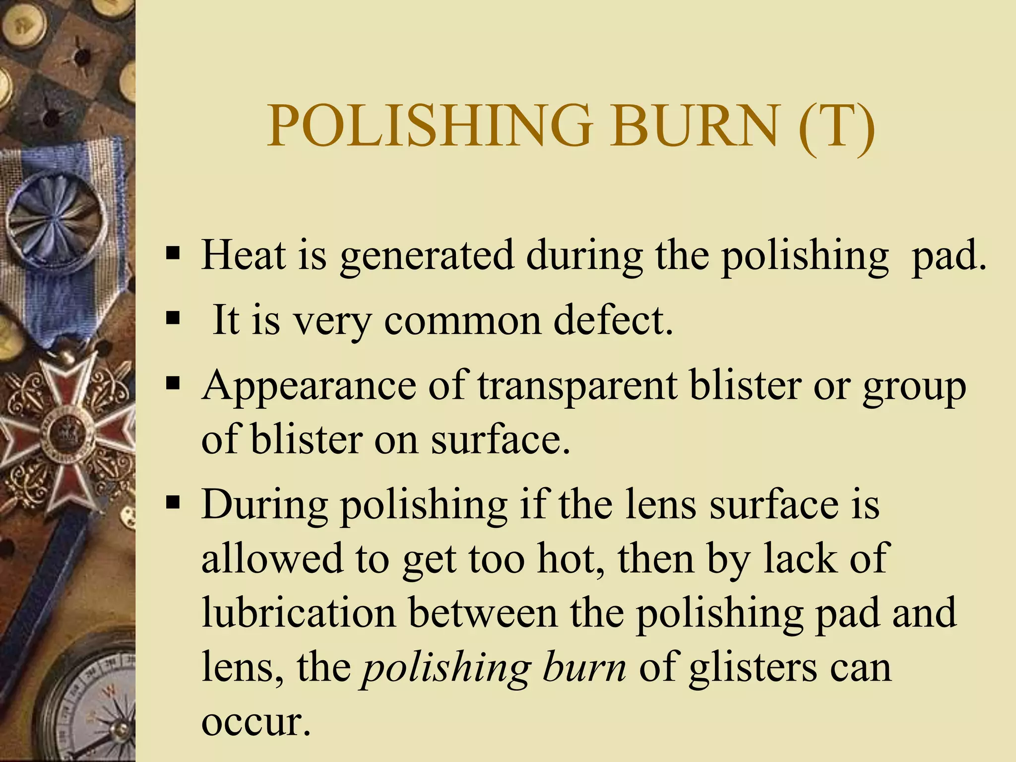 POLISHING BURN (T)
 Heat is generated during the polishing pad.
 It is very common defect.
 Appearance of transparent blister or group
of blister on surface.
 During polishing if the lens surface is
allowed to get too hot, then by lack of
lubrication between the polishing pad and
lens, the polishing burn of glisters can
occur.
 