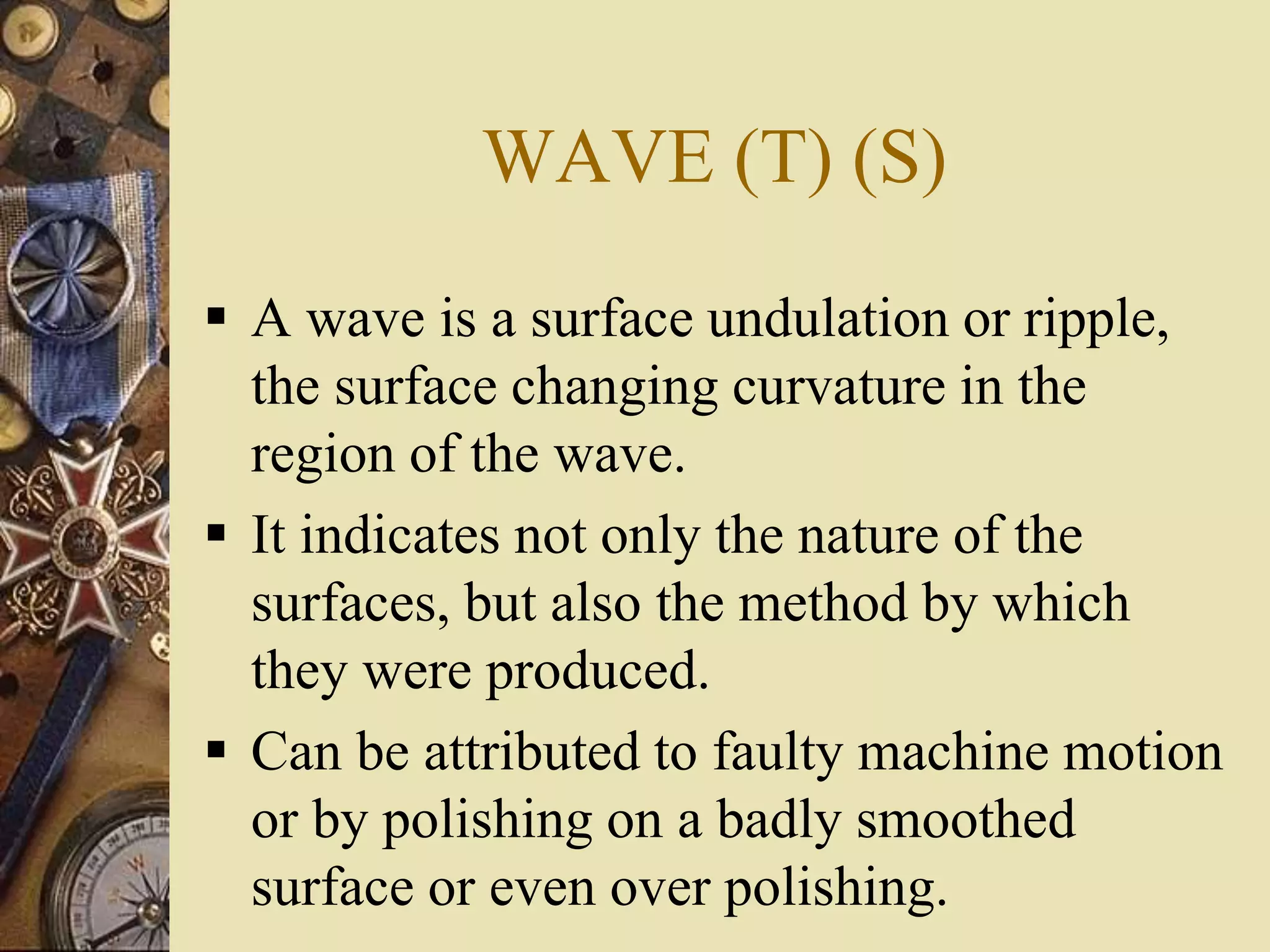 WAVE (T) (S)
 A wave is a surface undulation or ripple,
the surface changing curvature in the
region of the wave.
 It indicates not only the nature of the
surfaces, but also the method by which
they were produced.
 Can be attributed to faulty machine motion
or by polishing on a badly smoothed
surface or even over polishing.
 