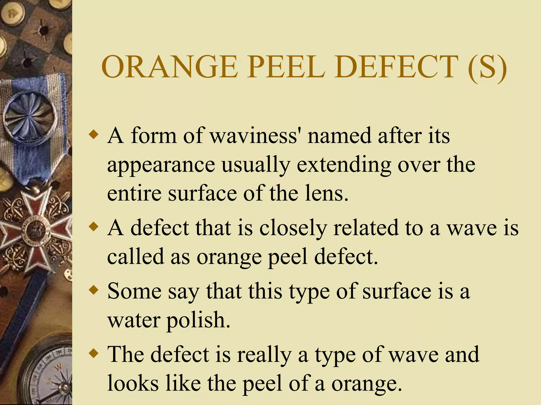 ORANGE PEEL DEFECT (S)
 A form of waviness' named after its
appearance usually extending over the
entire surface of the lens.
 A defect that is closely related to a wave is
called as orange peel defect.
 Some say that this type of surface is a
water polish.
 The defect is really a type of wave and
looks like the peel of a orange.
 