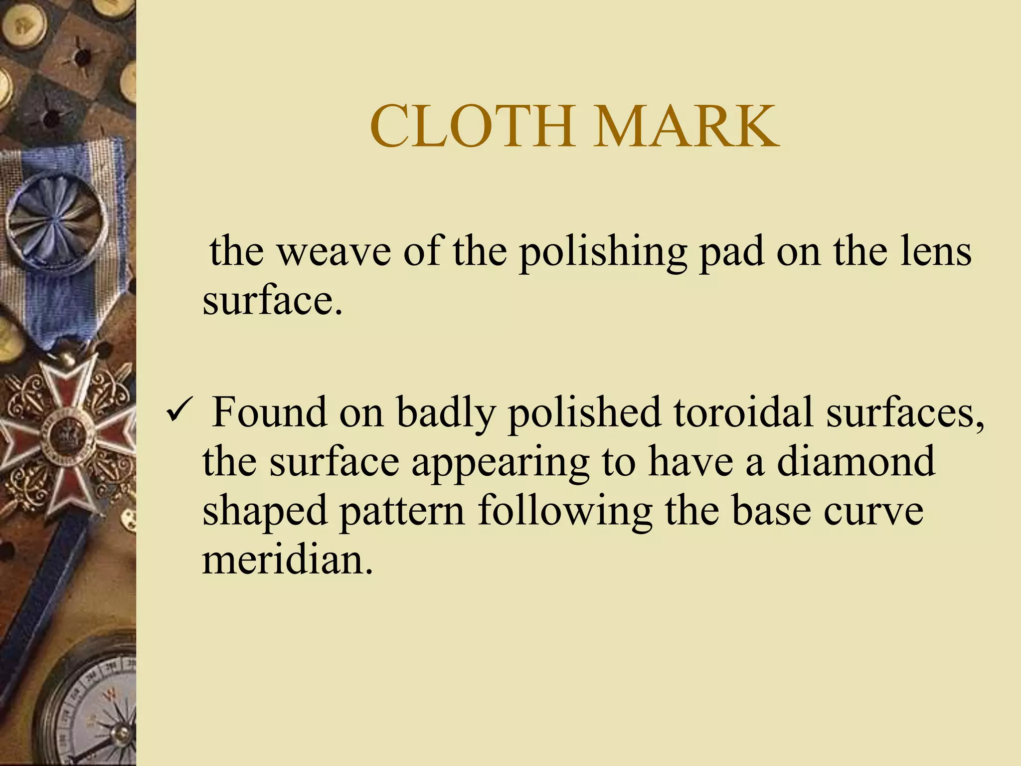 CLOTH MARK
the weave of the polishing pad on the lens
surface.
 Found on badly polished toroidal surfaces,
the surface appearing to have a diamond
shaped pattern following the base curve
meridian.
 