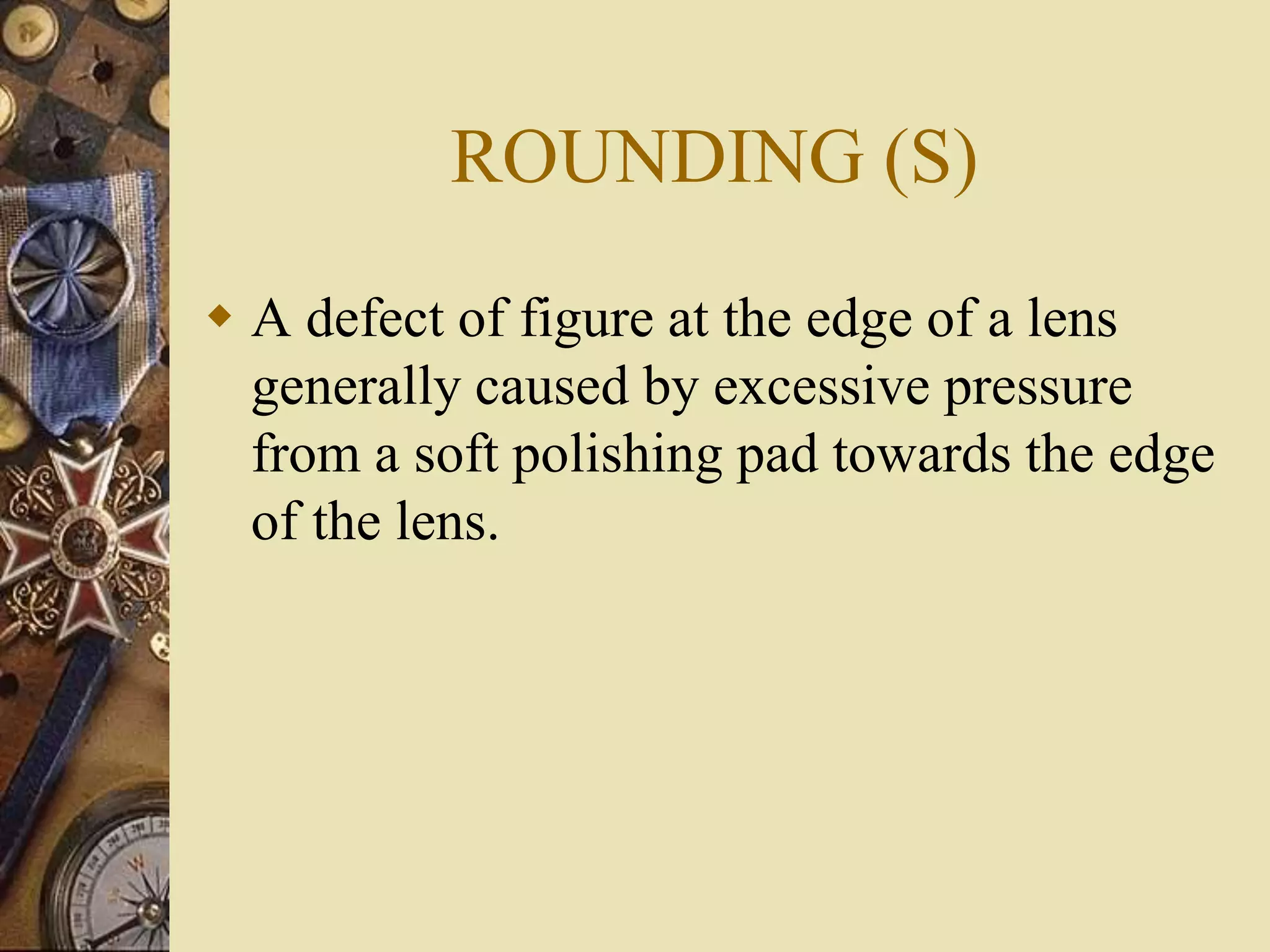 ROUNDING (S)
 A defect of figure at the edge of a lens
generally caused by excessive pressure
from a soft polishing pad towards the edge
of the lens.
 