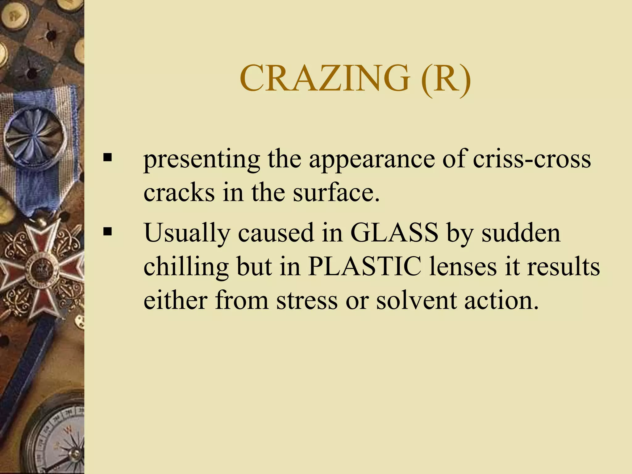 CRAZING (R)
 presenting the appearance of criss-cross
cracks in the surface.
 Usually caused in GLASS by sudden
chilling but in PLASTIC lenses it results
either from stress or solvent action.
 