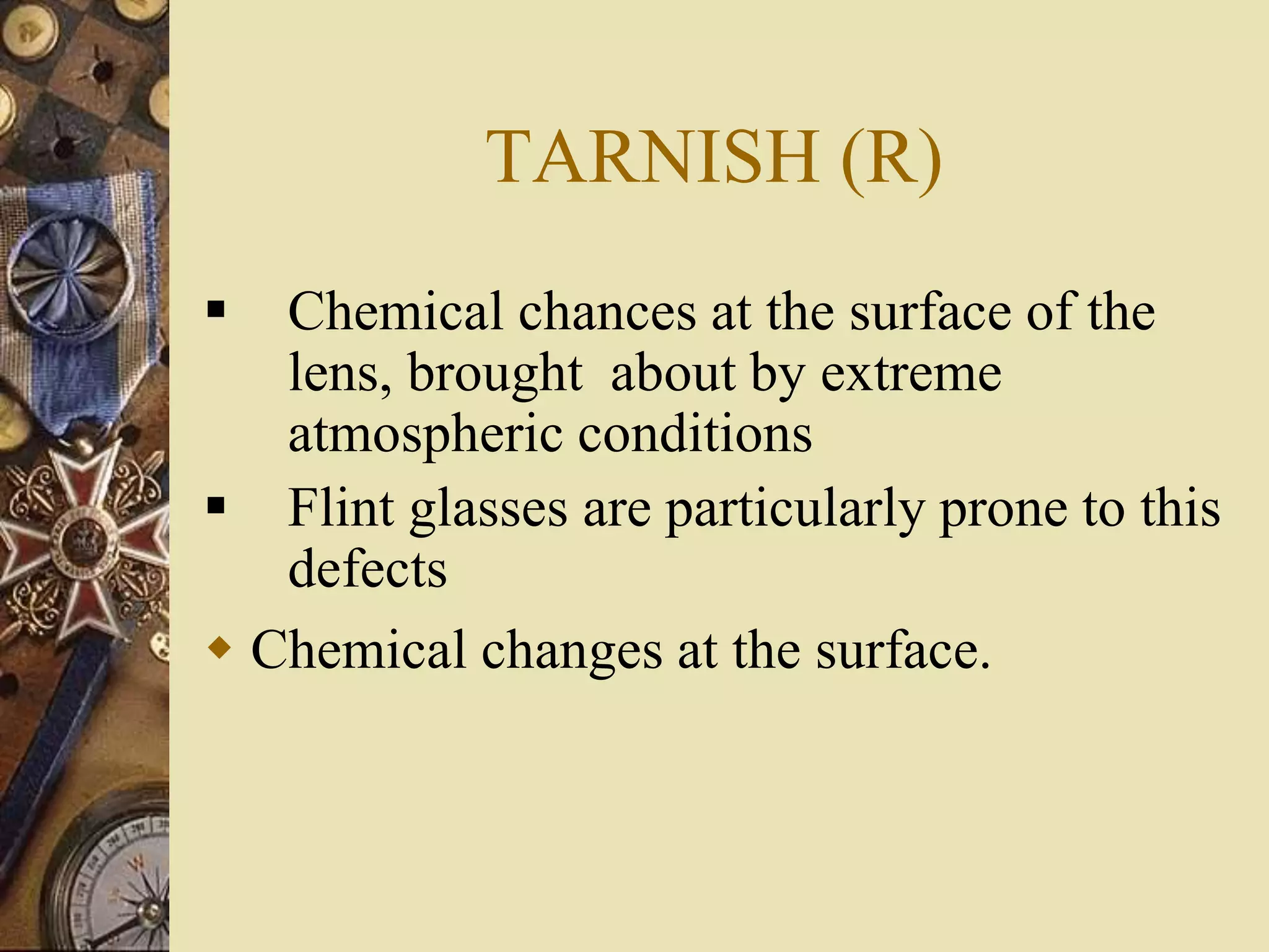 TARNISH (R)
 Chemical chances at the surface of the
lens, brought about by extreme
atmospheric conditions
 Flint glasses are particularly prone to this
defects
 Chemical changes at the surface.
 