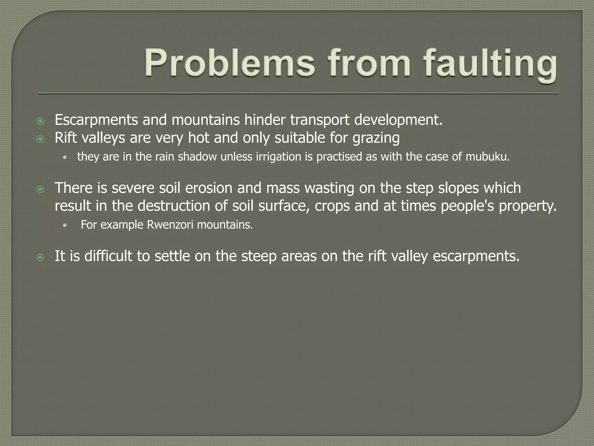  Escarpments and mountains hinder transport development.
 Rift valleys are very hot and only suitable for grazing
• they are in the rain shadow unless irrigation is practised as with the case of mubuku.
 There is severe soil erosion and mass wasting on the step slopes which
result in the destruction of soil surface, crops and at times people's property.
• For example Rwenzori mountains.
 It is difficult to settle on the steep areas on the rift valley escarpments.
 