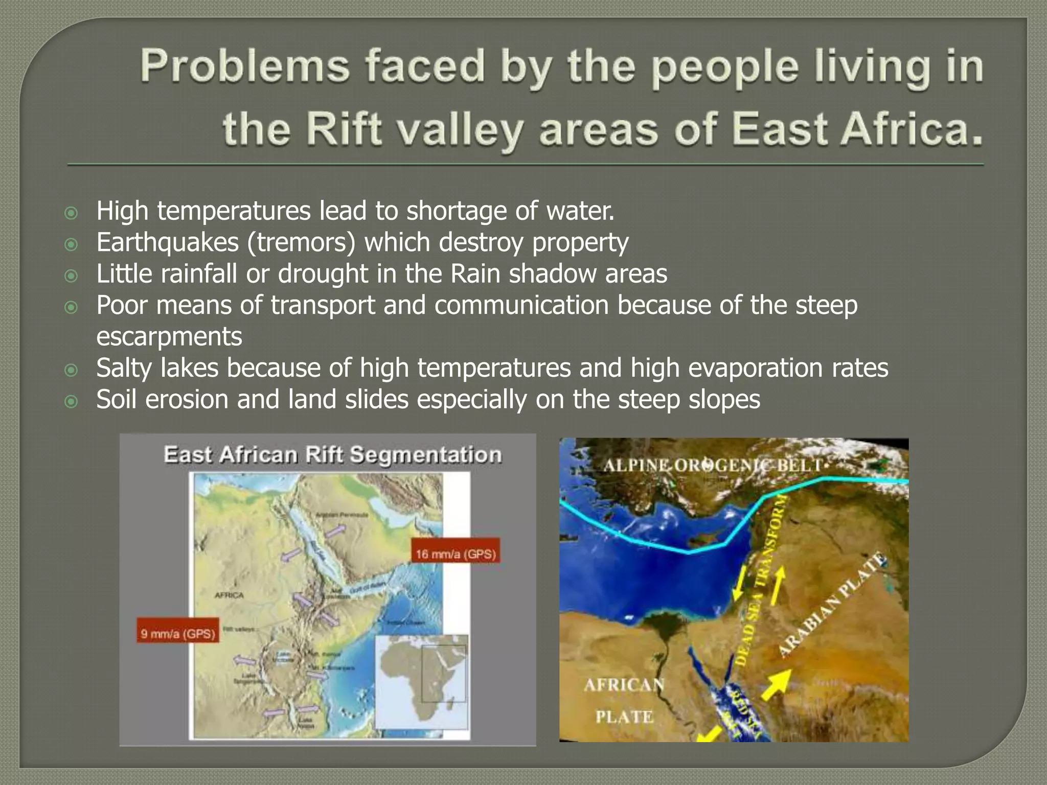  High temperatures lead to shortage of water.
 Earthquakes (tremors) which destroy property
 Little rainfall or drought in the Rain shadow areas
 Poor means of transport and communication because of the steep
escarpments
 Salty lakes because of high temperatures and high evaporation rates
 Soil erosion and land slides especially on the steep slopes
 