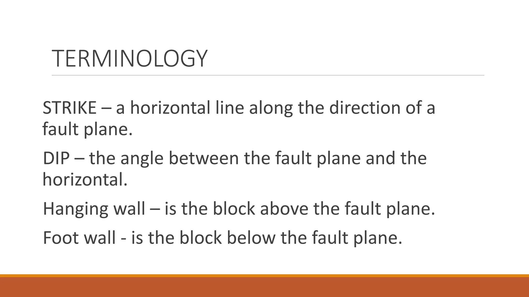 TERMINOLOGY
STRIKE – a horizontal line along the direction of a
fault plane.
DIP – the angle between the fault plane and the
horizontal.
Hanging wall – is the block above the fault plane.
Foot wall - is the block below the fault plane.
 