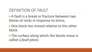 DEFINITION OF FAULT
A fault is a break or fracture between two
blocks of rocks in response to stress.
One block has moved relative to the other
block.
The surface along which the blocks move is
called a fault plane.
 