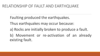 RELATIONSHIP OF FAULT AND EARTHQUAKE
Faulting produced the earthquakes.
Thus earthquakes may occur because:
a) Rocks are initially broken to produce a fault.
b) Movement or re-activation of an already
existing fault.
 