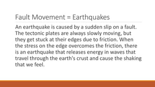 Fault Movement = Earthquakes
An earthquake is caused by a sudden slip on a fault.
The tectonic plates are always slowly moving, but
they get stuck at their edges due to friction. When
the stress on the edge overcomes the friction, there
is an earthquake that releases energy in waves that
travel through the earth's crust and cause the shaking
that we feel.
 