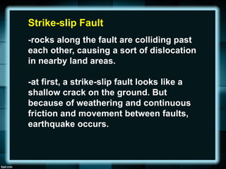 Strike-slip Fault
-rocks along the fault are colliding past
each other, causing a sort of dislocation
in nearby land areas.
-at first, a strike-slip fault looks like a
shallow crack on the ground. But
because of weathering and continuous
friction and movement between faults,
earthquake occurs.
 