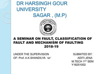 DR HARSINGH GOUR
UNIVERSITY
SAGAR , (M.P)
A SEMINAR ON FAULT, CLASSIFICATION OF
FAULT AND MECHANISM OF FAULTING
2018-19
UNDER THE SUPERVISION SUBMITED BY:
OF: Prof. A.K.SHANDILYA ‘sir’ ADITI JENA
M.TECH 1ST SEM
Y18251002
1ST SEM
 