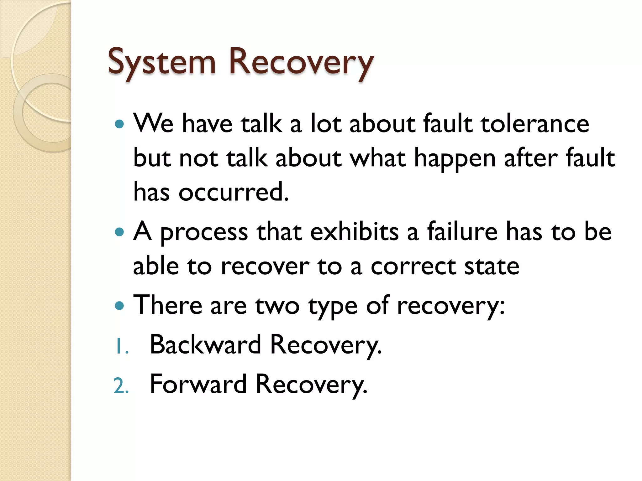 System Recovery
 We have talk a lot about fault tolerance
but not talk about what happen after fault
has occurred.
 A process that exhibits a failure has to be
able to recover to a correct state
 There are two type of recovery:
1. Backward Recovery.
2. Forward Recovery.
 