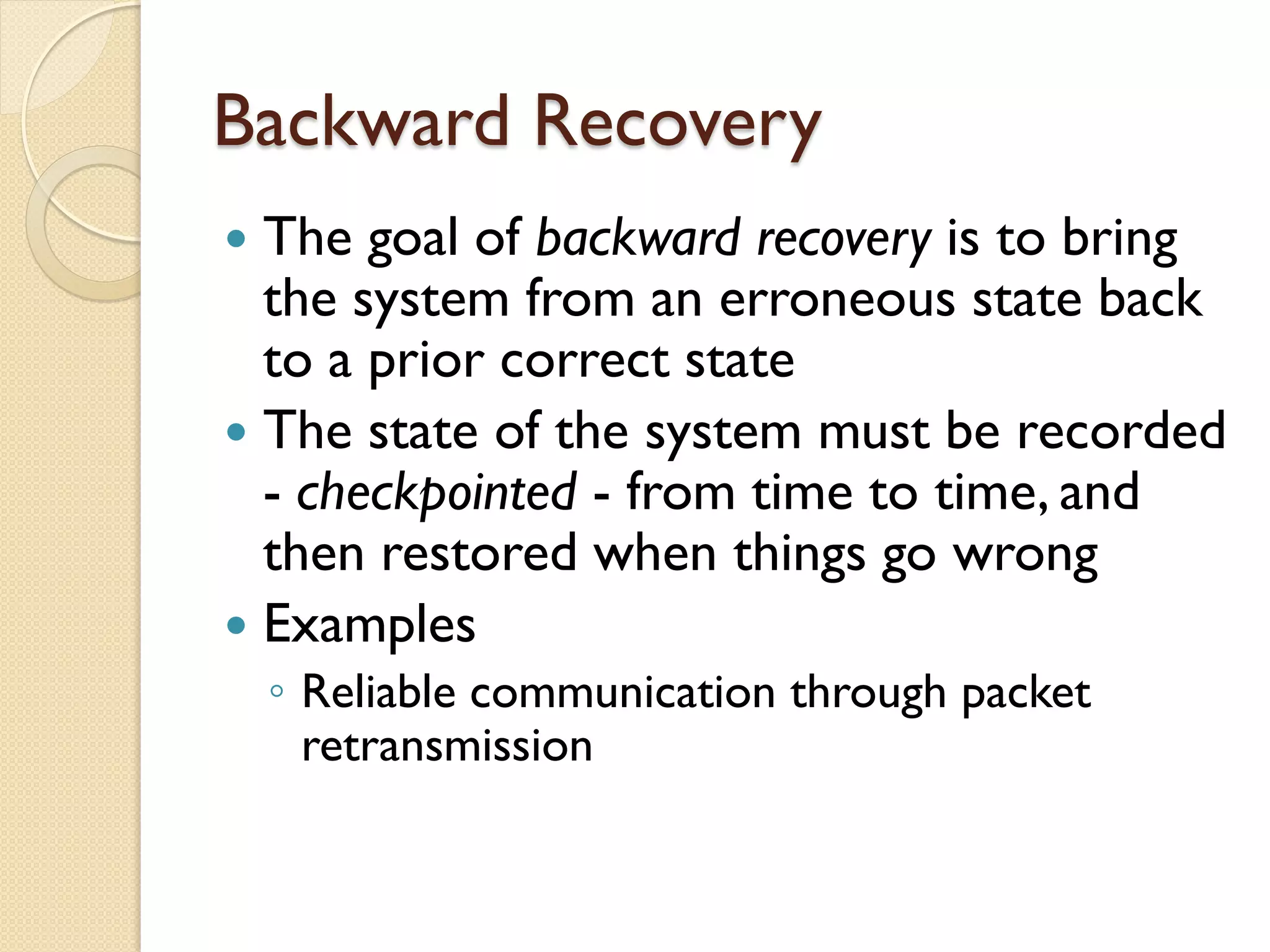 Backward Recovery
 The goal of backward recovery is to bring
the system from an erroneous state back
to a prior correct state
 The state of the system must be recorded
- checkpointed - from time to time, and
then restored when things go wrong
 Examples
◦ Reliable communication through packet
retransmission
 