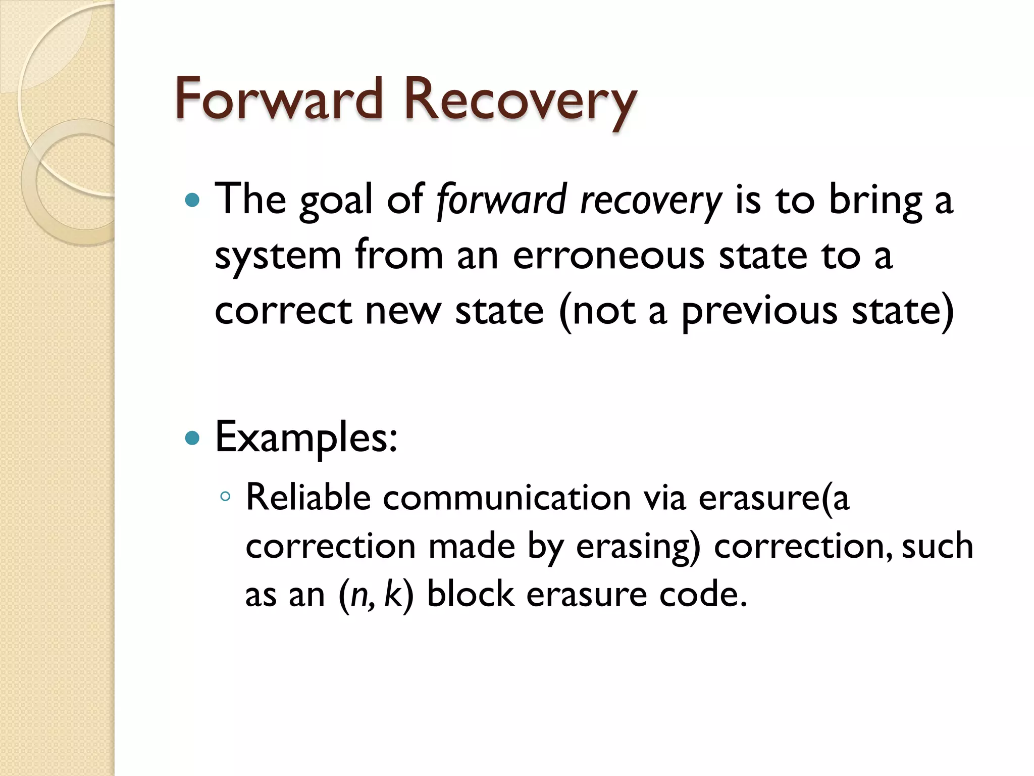 Forward Recovery
 The goal of forward recovery is to bring a
system from an erroneous state to a
correct new state (not a previous state)
 Examples:
◦ Reliable communication via erasure(a
correction made by erasing) correction, such
as an (n, k) block erasure code.
 