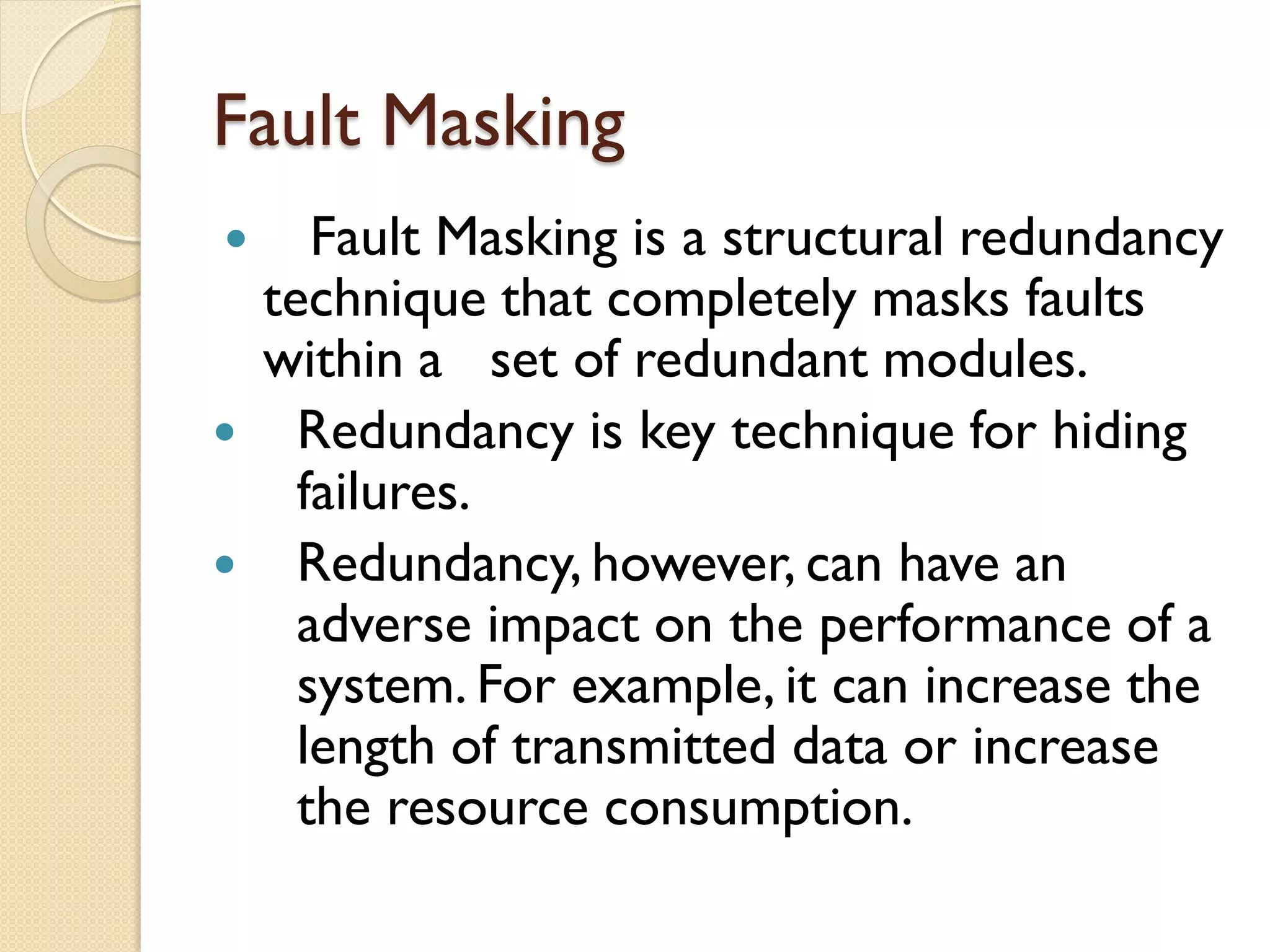 Fault Masking
 Fault Masking is a structural redundancy
technique that completely masks faults
within a set of redundant modules.
 Redundancy is key technique for hiding
failures.
 Redundancy, however, can have an
adverse impact on the performance of a
system. For example, it can increase the
length of transmitted data or increase
the resource consumption.
 
