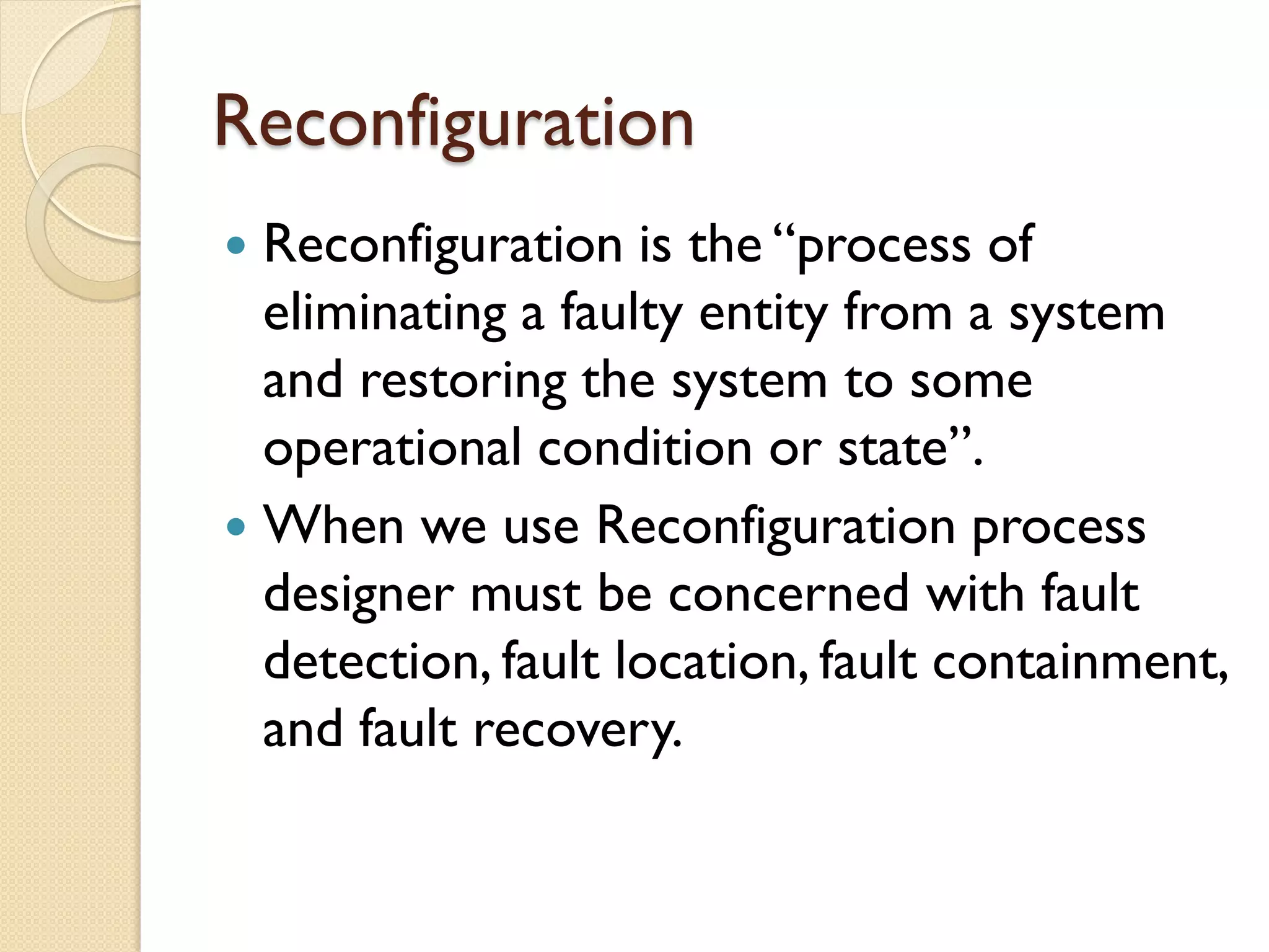 Reconfiguration
 Reconfiguration is the “process of
eliminating a faulty entity from a system
and restoring the system to some
operational condition or state”.
 When we use Reconfiguration process
designer must be concerned with fault
detection, fault location, fault containment,
and fault recovery.
 