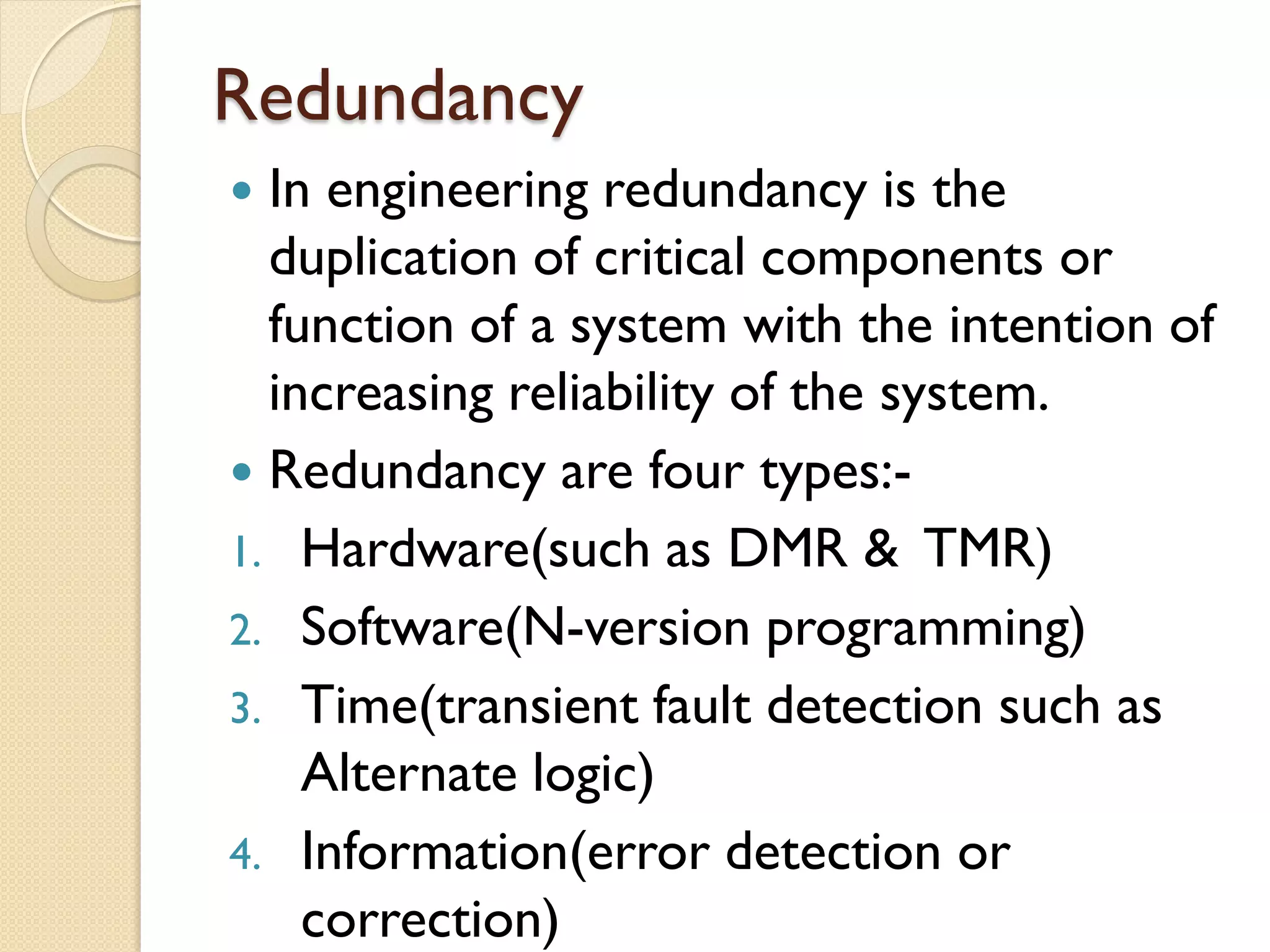 Redundancy
 In engineering redundancy is the
duplication of critical components or
function of a system with the intention of
increasing reliability of the system.
 Redundancy are four types:-
1. Hardware(such as DMR & TMR)
2. Software(N-version programming)
3. Time(transient fault detection such as
Alternate logic)
4. Information(error detection or
correction)
 