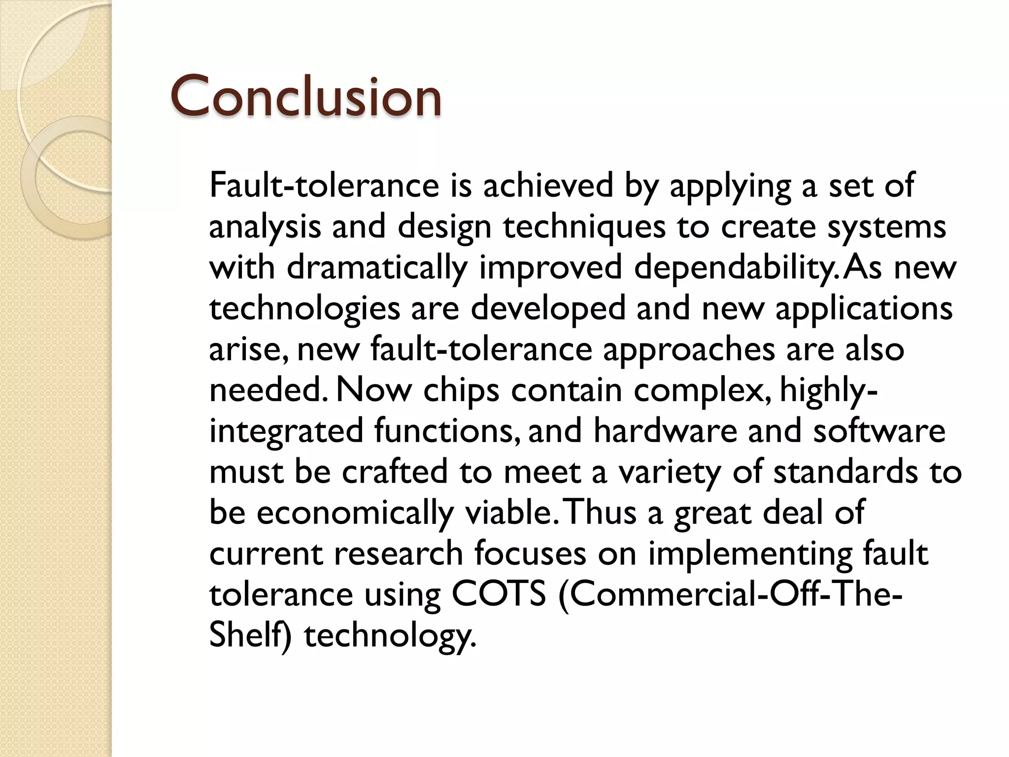 Conclusion
Fault-tolerance is achieved by applying a set of
analysis and design techniques to create systems
with dramatically improved dependability.As new
technologies are developed and new applications
arise, new fault-tolerance approaches are also
needed. Now chips contain complex, highly-
integrated functions, and hardware and software
must be crafted to meet a variety of standards to
be economically viable.Thus a great deal of
current research focuses on implementing fault
tolerance using COTS (Commercial-Off-The-
Shelf) technology.
 