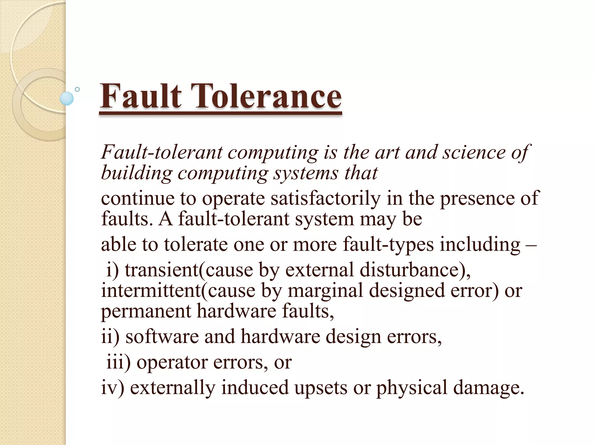 Fault Tolerance
Fault-tolerant computing is the art and science of
building computing systems that
continue to operate satisfactorily in the presence of
faults. A fault-tolerant system may be
able to tolerate one or more fault-types including –
i) transient(cause by external disturbance),
intermittent(cause by marginal designed error) or
permanent hardware faults,
ii) software and hardware design errors,
iii) operator errors, or
iv) externally induced upsets or physical damage.
 