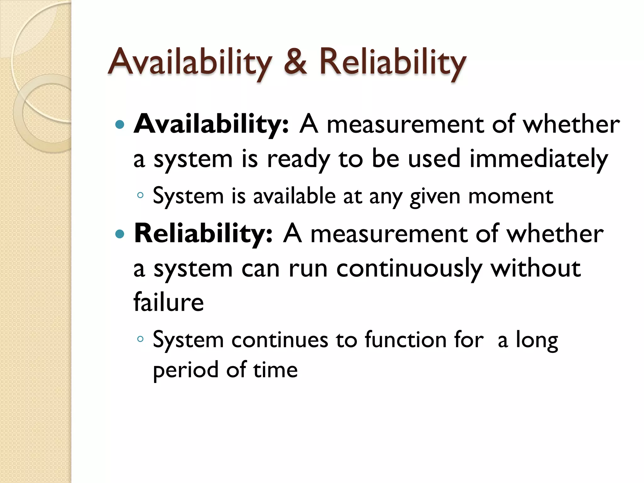 Availability & Reliability
 Availability: A measurement of whether
a system is ready to be used immediately
◦ System is available at any given moment
 Reliability: A measurement of whether
a system can run continuously without
failure
◦ System continues to function for a long
period of time
 