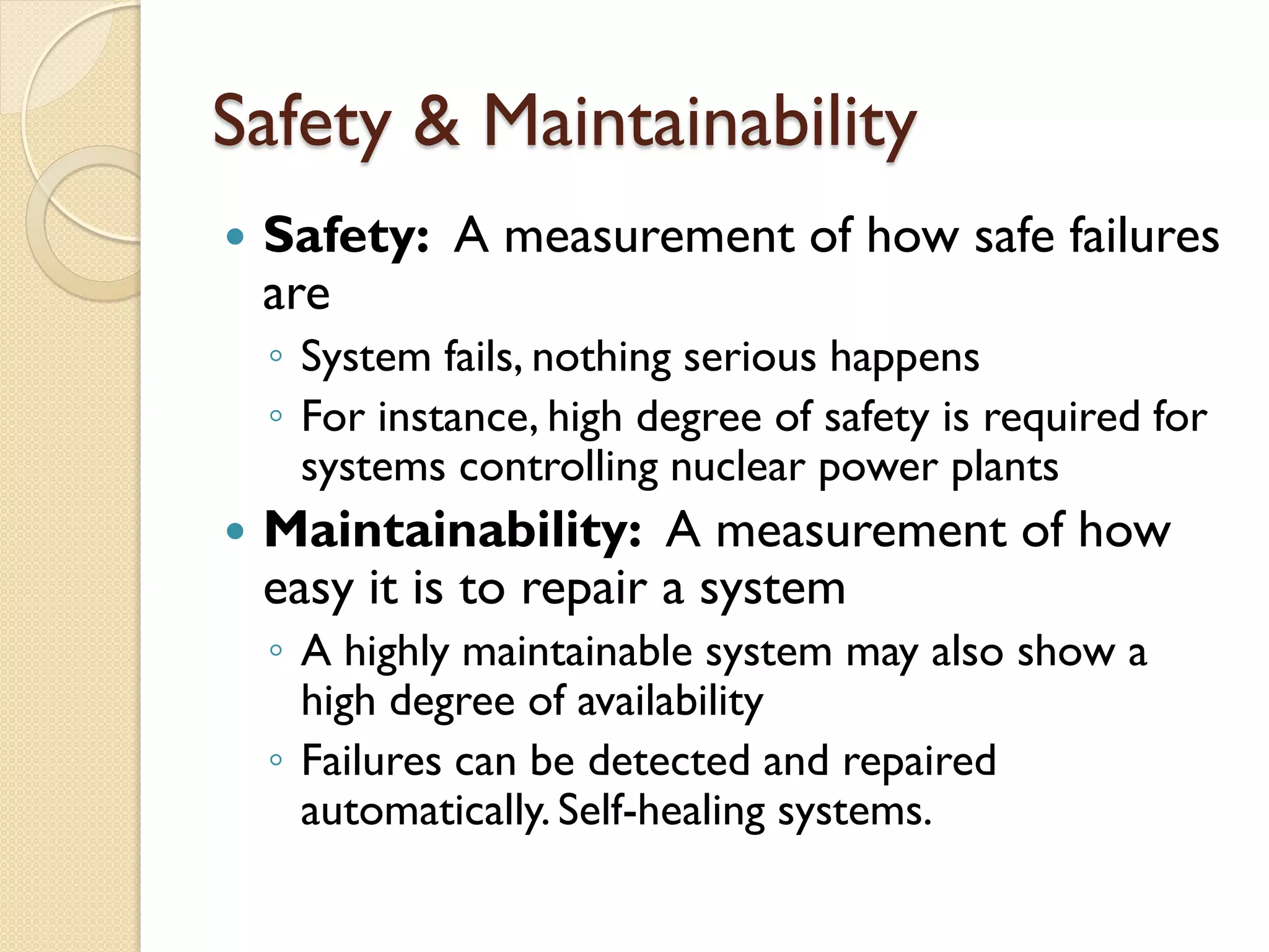 Safety & Maintainability
 Safety: A measurement of how safe failures
are
◦ System fails, nothing serious happens
◦ For instance, high degree of safety is required for
systems controlling nuclear power plants
 Maintainability: A measurement of how
easy it is to repair a system
◦ A highly maintainable system may also show a
high degree of availability
◦ Failures can be detected and repaired
automatically. Self-healing systems.
 