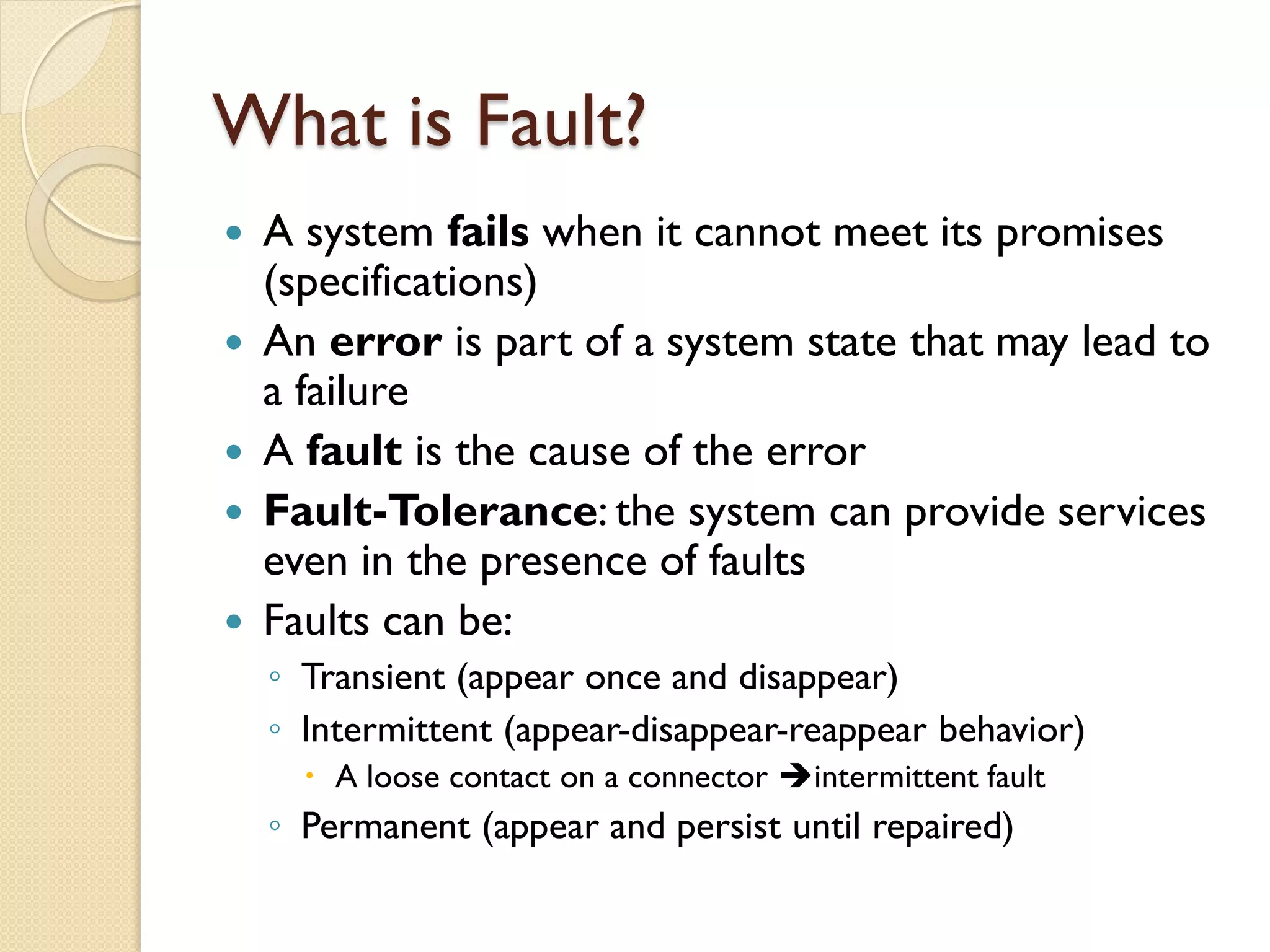 What is Fault?
 A system fails when it cannot meet its promises
(specifications)
 An error is part of a system state that may lead to
a failure
 A fault is the cause of the error
 Fault-Tolerance: the system can provide services
even in the presence of faults
 Faults can be:
◦ Transient (appear once and disappear)
◦ Intermittent (appear-disappear-reappear behavior)
 A loose contact on a connector intermittent fault
◦ Permanent (appear and persist until repaired)
 