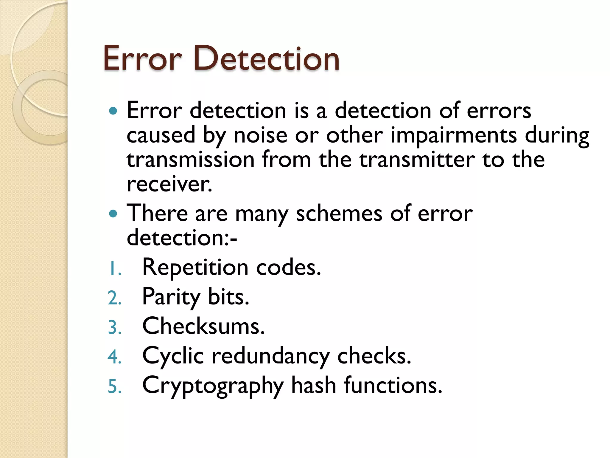 Error Detection
 Error detection is a detection of errors
caused by noise or other impairments during
transmission from the transmitter to the
receiver.
 There are many schemes of error
detection:-
1. Repetition codes.
2. Parity bits.
3. Checksums.
4. Cyclic redundancy checks.
5. Cryptography hash functions.
 
