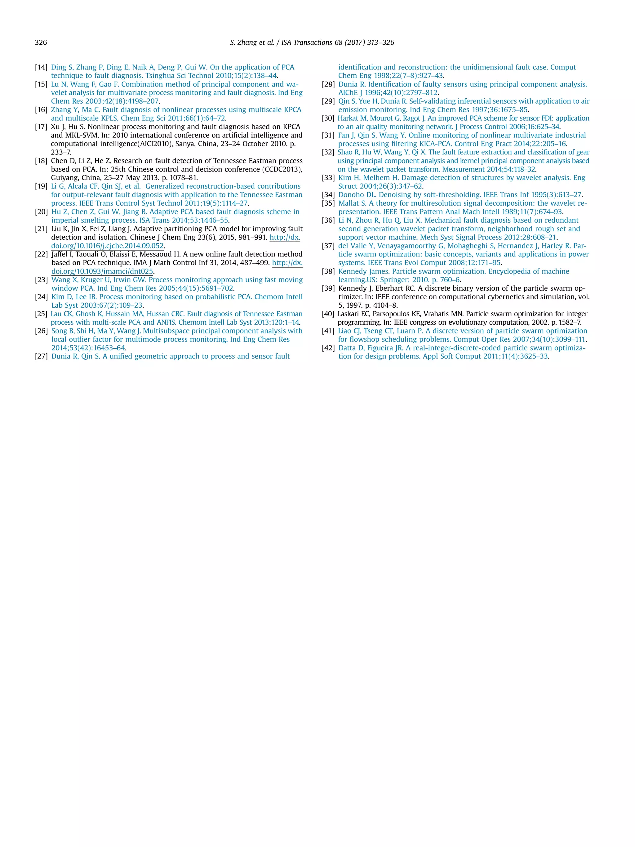 [14] Ding S, Zhang P, Ding E, Naik A, Deng P, Gui W. On the application of PCA technique to fault diagnosis. Tsinghua Sci Technol 2010;15(2):138–44. [15] Lu N, Wang F, Gao F. Combination method of principal component and wa- velet analysis for multivariate process monitoring and fault diagnosis. Ind Eng Chem Res 2003;42(18):4198–207. [16] Zhang Y, Ma C. Fault diagnosis of nonlinear processes using multiscale KPCA and multiscale KPLS. Chem Eng Sci 2011;66(1):64–72. [17] Xu J, Hu S. Nonlinear process monitoring and fault diagnosis based on KPCA and MKL-SVM. In: 2010 international conference on artiﬁcial intelligence and computational intelligence(AICI2010), Sanya, China, 23–24 October 2010. p. 233–7. [18] Chen D, Li Z, He Z. Research on fault detection of Tennessee Eastman process based on PCA. In: 25th Chinese control and decision conference (CCDC2013), Guiyang, China, 25–27 May 2013. p. 1078–81. [19] Li G, Alcala CF, Qin SJ, et al. Generalized reconstruction-based contributions for output-relevant fault diagnosis with application to the Tennessee Eastman process. IEEE Trans Control Syst Technol 2011;19(5):1114–27. [20] Hu Z, Chen Z, Gui W, Jiang B. Adaptive PCA based fault diagnosis scheme in imperial smelting process. ISA Trans 2014;53:1446–55. [21] Liu K, Jin X, Fei Z, Liang J. Adaptive partitioning PCA model for improving fault detection and isolation. Chinese J Chem Eng 23(6), 2015, 981–991. http://dx. doi.org/10.1016/j.cjche.2014.09.052. [22] Jaffel I, Taouali O, Elaissi E, Messaoud H. A new online fault detection method based on PCA technique. IMA J Math Control Inf 31, 2014, 487–499. http://dx. doi.org/10.1093/imamci/dnt025. [23] Wang X, Kruger U, Irwin GW. Process monitoring approach using fast moving window PCA. Ind Eng Chem Res 2005;44(15):5691–702. [24] Kim D, Lee IB. Process monitoring based on probabilistic PCA. Chemom Intell Lab Syst 2003;67(2):109–23. [25] Lau CK, Ghosh K, Hussain MA, Hussan CRC. Fault diagnosis of Tennessee Eastman process with multi-scale PCA and ANFIS. Chemom Intell Lab Syst 2013;120:1–14. [26] Song B, Shi H, Ma Y, Wang J. Multisubspace principal component analysis with local outlier factor for multimode process monitoring. Ind Eng Chem Res 2014;53(42):16453–64. [27] Dunia R, Qin S. A uniﬁed geometric approach to process and sensor fault identiﬁcation and reconstruction: the unidimensional fault case. Comput Chem Eng 1998;22(7–8):927–43. [28] Dunia R. Identiﬁcation of faulty sensors using principal component analysis. AIChE J 1996;42(10):2797–812. [29] Qin S, Yue H, Dunia R. Self-validating inferential sensors with application to air emission monitoring. Ind Eng Chem Res 1997;36:1675–85. [30] Harkat M, Mourot G, Ragot J. An improved PCA scheme for sensor FDI: application to an air quality monitoring network. J Process Control 2006;16:625–34. [31] Fan J, Qin S, Wang Y. Online monitoring of nonlinear multivariate industrial processes using ﬁltering KICA-PCA. Control Eng Pract 2014;22:205–16. [32] Shao R, Hu W, Wang Y, Qi X. The fault feature extraction and classiﬁcation of gear using principal component analysis and kernel principal component analysis based on the wavelet packet transform. Measurement 2014;54:118–32. [33] Kim H, Melhem H. Damage detection of structures by wavelet analysis. Eng Struct 2004;26(3):347–62. [34] Donoho DL. Denoising by soft-thresholding. IEEE Trans Inf 1995(3):613–27. [35] Mallat S. A theory for multiresolution signal decomposition: the wavelet re- presentation. IEEE Trans Pattern Anal Mach Intell 1989;11(7):674–93. [36] Li N, Zhou R, Hu Q, Liu X. Mechanical fault diagnosis based on redundant second generation wavelet packet transform, neighborhood rough set and support vector machine. Mech Syst Signal Process 2012;28:608–21. [37] del Valle Y, Venayagamoorthy G, Mohagheghi S, Hernandez J, Harley R. Par- ticle swarm optimization: basic concepts, variants and applications in power systems. IEEE Trans Evol Comput 2008;12:171–95. [38] Kennedy James. Particle swarm optimization. Encyclopedia of machine learning.US: Springer; 2010. p. 760–6. [39] Kennedy J, Eberhart RC. A discrete binary version of the particle swarm op- timizer. In: IEEE conference on computational cybernetics and simulation, vol. 5, 1997. p. 4104–8. [40] Laskari EC, Parsopoulos KE, Vrahatis MN. Particle swarm optimization for integer programming. In: IEEE congress on evolutionary computation, 2002. p. 1582–7. [41] Liao CJ, Tseng CT, Luarn P. A discrete version of particle swarm optimization for ﬂowshop scheduling problems. Comput Oper Res 2007;34(10):3099–111. [42] Datta D, Figueira JR. A real-integer-discrete-coded particle swarm optimiza- tion for design problems. Appl Soft Comput 2011;11(4):3625–33. S. Zhang et al. / ISA Transactions 68 (2017) 313–326326 