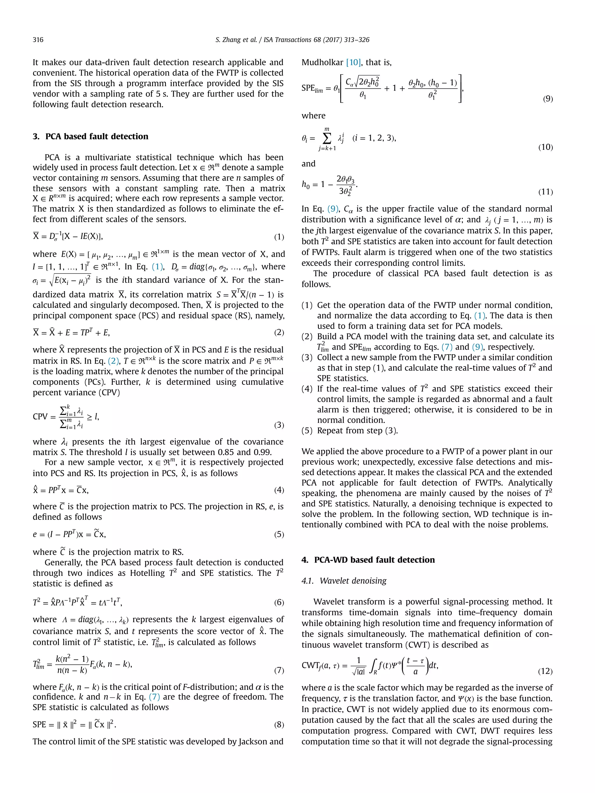 It makes our data-driven fault detection research applicable and convenient. The historical operation data of the FWTP is collected from the SIS through a programm interface provided by the SIS vendor with a sampling rate of 5 s. They are further used for the following fault detection research. 3. PCA based fault detection PCA is a multivariate statistical technique which has been widely used in process fault detection. Let ∈x m R denote a sample vector containing m sensors. Assuming that there are n samples of these sensors with a constant sampling rate. Then a matrix ∈ × RX n m is acquired; where each row represents a sample vector. The matrix X is then standardized as follows to eliminate the ef- fect from different scales of the sensors. = [ − ( )] ( )σ − D IEX X X , 1 1 where μ μ μ( ) = [ … ] ∈ × E X , , , m m 1 2 1 R is the mean vector of X, and = [ … ] ∈ × I 1, 1, , 1 T n 1 R . In Eq. (1), σ σ σ= { … }σD diag , , , m1 2 , where σ μ= ( − )E xi i i 2 is the ith standard variance of X. For the stan- dardized data matrix X, its correlation matrix = ( − )S nX X/ 1 T is calculated and singularly decomposed. Then, X is projected to the principal component space (PCS) and residual space (RS), namely, = + = + ( )E TP EX X , 2T where X represents the projection of X in PCS and E is the residual matrix in RS. In Eq. (2), ∈ × T n k R is the score matrix and ∈ × P m k R is the loading matrix, where k denotes the number of the principal components (PCs). Further, k is determined using cumulative percent variance (CPV) λ λ = ∑ ∑ ≥ ( ) = = lCPV , 3 i k i i m i 1 1 where λi presents the ith largest eigenvalue of the covariance matrix S. The threshold l is usually set between 0.85 and 0.99. For a new sample vector, ∈x m R , it is respectively projected into PCS and RS. Its projection in PCS, ^x, is as follows ^ = = ( )PP Cx x x, 4T where C is the projection matrix to PCS. The projection in RS, e, is deﬁned as follows = ( − ) = ( ) ∼ e I PP Cx x, 5T where ∼ C is the projection matrix to RS. Generally, the PCA based process fault detection is conducted through two indices as Hotelling T2 and SPE statistics. The T2 statistic is deﬁned as Λ Λ= ^ ^ = ( )− − T P P t tx x , 6T T T2 1 1 where Λ λ λ= ( … )diag , , k1 represents the k largest eigenvalues of covariance matrix S, and t represents the score vector of ^x. The control limit of T2 statistic, i.e. Tlim 2 , is calculated as follows = ( − ) ( − ) ( − ) ( ) αT k n n n k F k n k 1 , , 7 lim 2 2 where ( − )αF k n k, is the critical point of F-distribution; and α is the conﬁdence. k and nÀk in Eq. (7) are the degree of freedom. The SPE statistic is calculated as follows = ∥ ˜ ∥ = ∥ ∥ ( ) ∼ CSPE x x . 82 2 The control limit of the SPE statistic was developed by Jackson and Mudholkar [10], that is, ⎡ ⎣ ⎢ ⎢ ⎤ ⎦ ⎥ ⎥ θ θ θ θ θ = + + ( − ) ( ) αC h h h SPE 2 1 , 1 , 9 lim 1 2 0 2 1 2 0 0 1 2 where ∑θ λ= ( = ) ( )= + i 1, 2, 3 , 10 i j k m j i 1 and θ θ θ = − ( ) h 1 2 3 . 11 0 1 3 2 2 In Eq. (9), Cα is the upper fractile value of the standard normal distribution with a signiﬁcance level of α; and λ ( = … )j m1, ,j is the jth largest eigenvalue of the covariance matrix S. In this paper, both T2 and SPE statistics are taken into account for fault detection of FWTPs. Fault alarm is triggered when one of the two statistics exceeds their corresponding control limits. The procedure of classical PCA based fault detection is as follows. (1) Get the operation data of the FWTP under normal condition, and normalize the data according to Eq. (1). The data is then used to form a training data set for PCA models. (2) Build a PCA model with the training data set, and calculate its Tlim 2 and SPElim according to Eqs. (7) and (9), respectively. (3) Collect a new sample from the FWTP under a similar condition as that in step (1), and calculate the real-time values of T2 and SPE statistics. (4) If the real-time values of T2 and SPE statistics exceed their control limits, the sample is regarded as abnormal and a fault alarm is then triggered; otherwise, it is considered to be in normal condition. (5) Repeat from step (3). We applied the above procedure to a FWTP of a power plant in our previous work; unexpectedly, excessive false detections and mis- sed detections appear. It makes the classical PCA and the extended PCA not applicable for fault detection of FWTPs. Analytically speaking, the phenomena are mainly caused by the noises of T2 and SPE statistics. Naturally, a denoising technique is expected to solve the problem. In the following section, WD technique is in- tentionally combined with PCA to deal with the noise problems. 4. PCA-WD based fault detection 4.1. Wavelet denoising Wavelet transform is a powerful signal-processing method. It transforms time-domain signals into time–frequency domain while obtaining high resolution time and frequency information of the signals simultaneously. The mathematical deﬁnition of con- tinuous wavelet transform (CWT) is described as ⎜ ⎟ ⎛ ⎝ ⎞ ⎠∫τ Ψ τ ( ) = | | ( ) * − ( ) a a f t t a dtCWT , 1 , 12f R where a is the scale factor which may be regarded as the inverse of frequency, τ is the translation factor, and Ψ( )x is the base function. In practice, CWT is not widely applied due to its enormous com- putation caused by the fact that all the scales are used during the computation progress. Compared with CWT, DWT requires less computation time so that it will not degrade the signal-processing S. Zhang et al. / ISA Transactions 68 (2017) 313–326316 