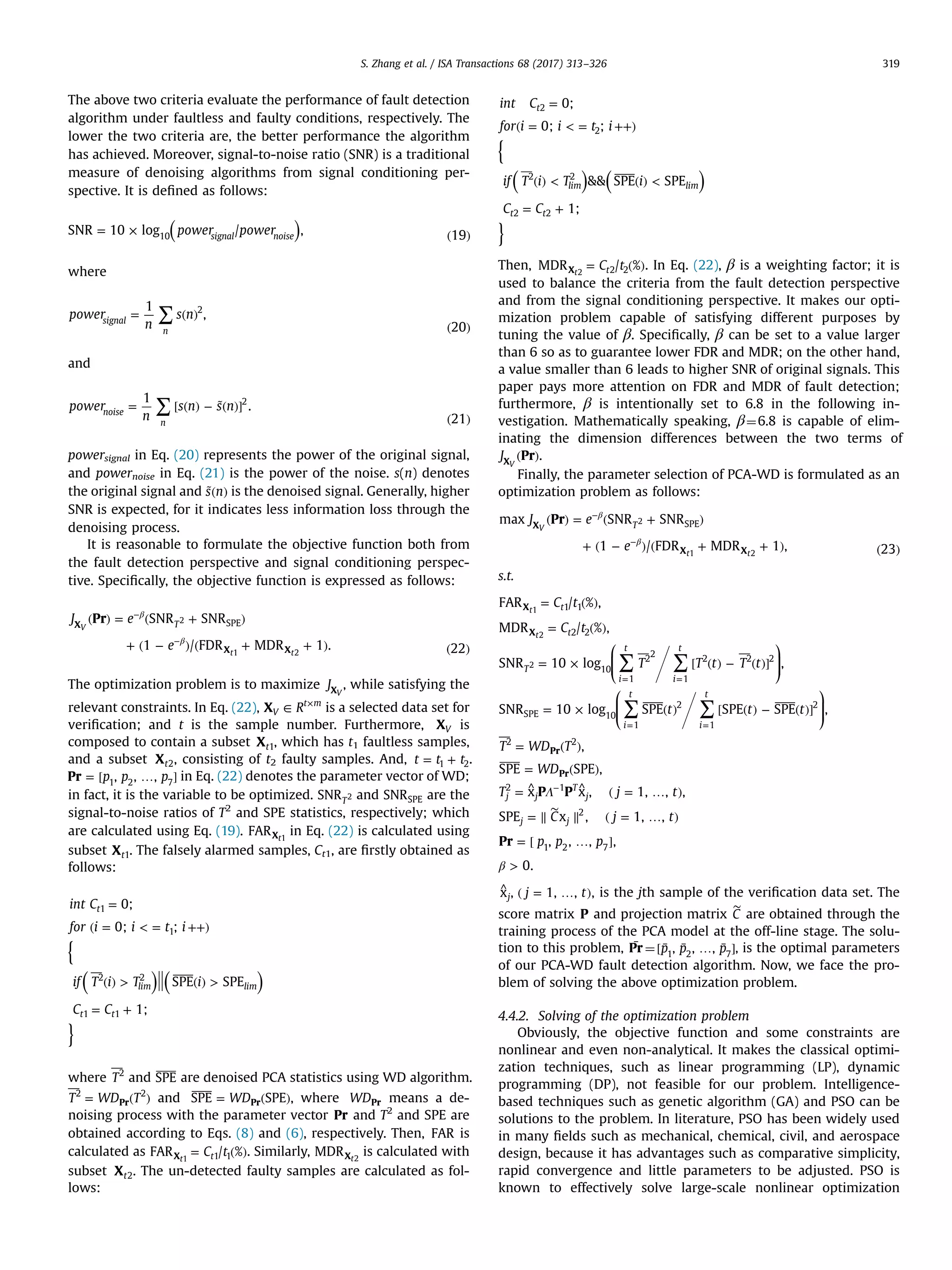 The above two criteria evaluate the performance of fault detection algorithm under faultless and faulty conditions, respectively. The lower the two criteria are, the better performance the algorithm has achieved. Moreover, signal-to-noise ratio (SNR) is a traditional measure of denoising algorithms from signal conditioning per- spective. It is deﬁned as follows: ( )= × ( )power powerSNR 10 log / , 19signal noise10 where ∑= ( ) ( ) power n s n 1 , 20 signal n 2 and ∑= [ ( ) − ˜( )] ( ) power n s n s n 1 . 21 noise n 2 powersignal in Eq. (20) represents the power of the original signal, and powernoise in Eq. (21) is the power of the noise. s(n) denotes the original signal and ˜( )s n is the denoised signal. Generally, higher SNR is expected, for it indicates less information loss through the denoising process. It is reasonable to formulate the objective function both from the fault detection perspective and signal conditioning perspec- tive. Speciﬁcally, the objective function is expressed as follows: ( ) = ( + ) + ( − ) ( + + ) ( ) β β − − J e e Pr SNR SNR 1 / FDR MDR 1 . 22 TX X X SPEV t t 2 1 2 The optimization problem is to maximize JXV , while satisfying the relevant constraints. In Eq. (22), ∈ × RXV t m is a selected data set for veriﬁcation; and t is the sample number. Furthermore, XV is composed to contain a subset Xt1, which has t1 faultless samples, and a subset Xt2, consisting of t2 faulty samples. And, = +t t t1 2. = [ … ]p p pPr , , ,1 2 7 in Eq. (22) denotes the parameter vector of WD; in fact, it is the variable to be optimized. SNRT2 and SNRSPE are the signal-to-noise ratios of T2 and SPE statistics, respectively; which are calculated using Eq. (19). FARXt1 in Eq. (22) is calculated using subset Xt1. The falsely alarmed samples, Ct1, are ﬁrstly obtained as follows: { ( ) ( ) } = ( = < = ++) ( ) > ( ) > = + int C for i i t i if T i T i C C 0; 0; ; SPE SPE 1; t lim lim t t 1 1 2 2 1 1 where T2 and SPE are denoised PCA statistics using WD algorithm. = ( )T WD TPr 2 2 and = ( )WDSPE SPEPr , where WDPr means a de- noising process with the parameter vector Pr and T2 and SPE are obtained according to Eqs. (8) and (6), respectively. Then, FAR is calculated as = ( )C tFAR / %tX 1 1t1 . Similarly, MDRXt2 is calculated with subset Xt2. The un-detected faulty samples are calculated as fol- lows: { ( ) ( ) } = ( = < = ++) ( ) < ( ) < = + int C for i i t i if T i T i C C 0; 0; ; && SPE SPE 1; t lim lim t t 2 2 2 2 2 2 Then, = ( )C tMDR / %tX 2 2t2 . In Eq. (22), β is a weighting factor; it is used to balance the criteria from the fault detection perspective and from the signal conditioning perspective. It makes our opti- mization problem capable of satisfying different purposes by tuning the value of β. Speciﬁcally, β can be set to a value larger than 6 so as to guarantee lower FDR and MDR; on the other hand, a value smaller than 6 leads to higher SNR of original signals. This paper pays more attention on FDR and MDR of fault detection; furthermore, β is intentionally set to 6.8 in the following in- vestigation. Mathematically speaking, β¼6.8 is capable of elim- inating the dimension differences between the two terms of ( )J PrXV . Finally, the parameter selection of PCA-WD is formulated as an optimization problem as follows: ( ) = ( + ) + ( − ) ( + + ) ( ) β β − − J e e Prmax SNR SNR 1 / FDR MDR 1 , 23 TX X X SPEV t t 2 1 2 s.t. ⎛ ⎝ ⎜⎜ ⎞ ⎠ ⎟⎟ ⎛ ⎝ ⎜⎜ ⎞ ⎠ ⎟⎟ ∑ ∑ ∑ ∑ Λ β = ( ) = ( ) = × [ ( ) − ( )] = × ( ) [ ( ) − ( )] = ( ) = ( ) = ^ ^ ( = … ) = ∥ ∥ ( = … ) = [ … ] > ∼ = = = = − C t C t T T t T t t t t T WD T WD T j t C j t p p p P P Pr FAR / % , MDR / % , SNR 10 log , SNR 10 log SPE SPE SPE , , SPE SPE , x x , 1, , , SPE x , 1, , , , , , 0. t t T i t i t i t i t j j T j j j X X Pr Pr 1 1 2 2 10 1 2 2 1 2 2 2 SPE 10 1 2 1 2 2 2 2 1 2 1 2 7 t t 1 2 2 ^ ( = … )j tx , 1, , ,j is the jth sample of the veriﬁcation data set. The score matrix P and projection matrix ∼ C are obtained through the training process of the PCA model at the off-line stage. The solu- tion to this problem, ¯Pr ¼[ ¯ ¯ … ¯ ]p p p, , ,1 2 7 , is the optimal parameters of our PCA-WD fault detection algorithm. Now, we face the pro- blem of solving the above optimization problem. 4.4.2. Solving of the optimization problem Obviously, the objective function and some constraints are nonlinear and even non-analytical. It makes the classical optimi- zation techniques, such as linear programming (LP), dynamic programming (DP), not feasible for our problem. Intelligence- based techniques such as genetic algorithm (GA) and PSO can be solutions to the problem. In literature, PSO has been widely used in many ﬁelds such as mechanical, chemical, civil, and aerospace design, because it has advantages such as comparative simplicity, rapid convergence and little parameters to be adjusted. PSO is known to effectively solve large-scale nonlinear optimization S. Zhang et al. / ISA Transactions 68 (2017) 313–326 319 