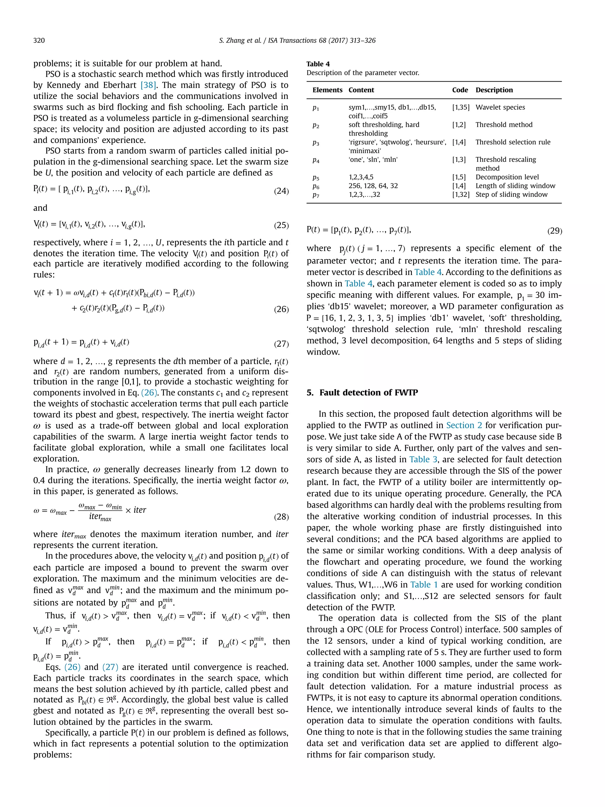 problems; it is suitable for our problem at hand. PSO is a stochastic search method which was ﬁrstly introduced by Kennedy and Eberhart [38]. The main strategy of PSO is to utilize the social behaviors and the communications involved in swarms such as bird ﬂocking and ﬁsh schooling. Each particle in PSO is treated as a volumeless particle in g-dimensional searching space; its velocity and position are adjusted according to its past and companions’ experience. PSO starts from a random swarm of particles called initial po- pulation in the g-dimensional searching space. Let the swarm size be U, the position and velocity of each particle are deﬁned as ( ) = [ ( ) ( ) … ( )] ( )t t t tP p , p , , p , 24i i i i,1 ,2 ,g and ( ) = [ ( ) ( ) … ( )] ( )t t t tV v , v , , v , 25i i i i,1 ,2 ,g respectively, where = …i U1, 2, , , represents the ith particle and t denotes the iteration time. The velocity ( )tVi and position ( )tPi of each particle are iteratively modiﬁed according to the following rules: ω( + ) = ( ) + ( ) ( )( ( ) − ( )) + ( ) ( )( ( ) − ( )) ( ) t t c t r t t t c t r t t t v 1 v P P P P 26 i i d bi d i d d i d , 1 1 , , 2 2 g, , ( + ) = ( ) + ( ) ( )t t tp 1 p v 27i d i d i d, , , where = …d 1, 2, , g represents the dth member of a particle, ( )r t1 and ( )r t2 are random numbers, generated from a uniform dis- tribution in the range [0,1], to provide a stochastic weighting for components involved in Eq. (26). The constants c1 and c2 represent the weights of stochastic acceleration terms that pull each particle toward its pbest and gbest, respectively. The inertia weight factor ω is used as a trade-off between global and local exploration capabilities of the swarm. A large inertia weight factor tends to facilitate global exploration, while a small one facilitates local exploration. In practice, ω generally decreases linearly from 1.2 down to 0.4 during the iterations. Speciﬁcally, the inertia weight factor ω, in this paper, is generated as follows. ω ω ω ω = − − × ( )iter iter 28 max max min max where itermax denotes the maximum iteration number, and iter represents the current iteration. In the procedures above, the velocity ( )tvi d, and position ( )tpi d, of each particle are imposed a bound to prevent the swarm over exploration. The maximum and the minimum velocities are de- ﬁned as vd max and vd min ; and the maximum and the minimum po- sitions are notated by pd max and pd min . Thus, if ( ) >tv vi d d max , , then ( ) =tv vi d d max , ; if ( ) <tv vi d d min , , then ( ) =tv vi d d min , . If ( ) >tp pi d d max , , then ( ) =tp pi d d max , ; if ( ) <tp pi d d min , , then ( ) =tp pi d d min , . Eqs. (26) and (27) are iterated until convergence is reached. Each particle tracks its coordinates in the search space, which means the best solution achieved by ith particle, called pbest and notated as ( ) ∈tPbi g R . Accordingly, the global best value is called gbest and notated as ( ) ∈tPg g R , representing the overall best so- lution obtained by the particles in the swarm. Speciﬁcally, a particle P(t) in our problem is deﬁned as follows, which in fact represents a potential solution to the optimization problems: ( ) = [ ( ) ( ) … ( )] ( )t t t tP p , p , , p , 291 2 7 where ( ) ( = … )t jp 1, , 7j represents a speciﬁc element of the parameter vector; and t represents the iteration time. The para- meter vector is described in Table 4. According to the deﬁnitions as shown in Table 4, each parameter element is coded so as to imply speciﬁc meaning with different values. For example, =p 301 im- plies ‘db15’ wavelet; moreover, a WD parameter conﬁguration as = [ ]P 16, 1, 2, 3, 1, 3, 5 implies ‘db1’ wavelet, ‘soft’ thresholding, ‘sqtwolog’ threshold selection rule, ‘mln’ threshold rescaling method, 3 level decomposition, 64 lengths and 5 steps of sliding window. 5. Fault detection of FWTP In this section, the proposed fault detection algorithms will be applied to the FWTP as outlined in Section 2 for veriﬁcation pur- pose. We just take side A of the FWTP as study case because side B is very similar to side A. Further, only part of the valves and sen- sors of side A, as listed in Table 3, are selected for fault detection research because they are accessible through the SIS of the power plant. In fact, the FWTP of a utility boiler are intermittently op- erated due to its unique operating procedure. Generally, the PCA based algorithms can hardly deal with the problems resulting from the alterative working condition of industrial processes. In this paper, the whole working phase are ﬁrstly distinguished into several conditions; and the PCA based algorithms are applied to the same or similar working conditions. With a deep analysis of the ﬂowchart and operating procedure, we found the working conditions of side A can distinguish with the status of relevant values. Thus, W1,…,W6 in Table 1 are used for working condition classiﬁcation only; and S1,…,S12 are selected sensors for fault detection of the FWTP. The operation data is collected from the SIS of the plant through a OPC (OLE for Process Control) interface. 500 samples of the 12 sensors, under a kind of typical working condition, are collected with a sampling rate of 5 s. They are further used to form a training data set. Another 1000 samples, under the same work- ing condition but within different time period, are collected for fault detection validation. For a mature industrial process as FWTPs, it is not easy to capture its abnormal operation conditions. Hence, we intentionally introduce several kinds of faults to the operation data to simulate the operation conditions with faults. One thing to note is that in the following studies the same training data set and veriﬁcation data set are applied to different algo- rithms for fair comparison study. Table 4 Description of the parameter vector. Elements Content Code Description p1 sym1,…,smy15, db1,…,db15, coif1,…,coif5 [1,35] Wavelet species p2 soft thresholding, hard thresholding [1,2] Threshold method p3 ‘rigrsure’, ‘sqtwolog’, ‘heursure’, ‘minimaxi’ [1,4] Threshold selection rule p4 ‘one’, ‘sln’, ‘mln’ [1,3] Threshold rescaling method p5 1,2,3,4,5 [1,5] Decomposition level p6 256, 128, 64, 32 [1,4] Length of sliding window p7 1,2,3,…,32 [1,32] Step of sliding window S. Zhang et al. / ISA Transactions 68 (2017) 313–326320 
