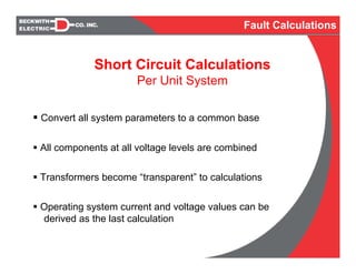 Convert all system parameters to a common base
All components at all voltage levels are combined
Transformers become “transparent” to calculations
Operating system current and voltage values can be
derived as the last calculation
Fault Calculations
Short Circuit Calculations
Per Unit System
 