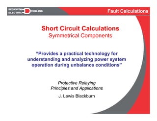 Short Circuit Calculations
Symmetrical Components
“Provides a practical technology for
understanding and analyzing power system
operation during unbalance conditions”
Protective Relaying
Principles and Applications
J. Lewis Blackburn
Fault Calculations
 