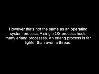 However thats not the same as an operating system process. A single OS process hosts many erlang processes. An erlang process is far lighter than even a thread. 