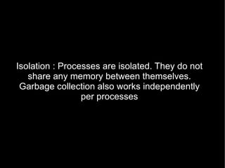 Isolation : Processes are isolated. They do not share any memory between themselves. Garbage collection also works independently per processes 