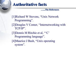Authoritative facts   …....The References [1]Richard W Stevens, “Unix Network Programming”.  [2]Douglas V Comer, “Internetworking with TCP/IP”.  [3]Dennis M Ritchie et al, “‘C’ Programming language”.  [4]Maurice J Bash, “Unix operating system”. 