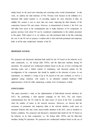 mainly based on the useof error detecting and correcting codes or/and retransmission . In this 
work, we address the fault tolerance of NIs. Previous work focused on the definition of a 
functional fault model notation or on providing support for error detection in links ,In 
multiple Nis connect a core to more than one router, improving the fault tolerance of the 
connections between NIs and routers. However, as demonstrated in Section 3, the NoC can 
still suffer from errors in the communication due to faulty behaviors of NI components. In 
general, previous work about NI can be considered complementary to the solution presented 
in this paper. With respect to it, we address not only permanent faults in the link connecting 
the core to the NI, but we propose a solution able to deal with both permanent and temporary 
faults in all the main architectural elements of the NI. 
PROPOSED SYSTEM: 
We proposed and discusseda functional fault model for the NI based on the behavior on its 
main components, i.e., the lookup table, FIFOs, and the finite-state machines driving NI 
operations. We proposed new architectural solutions based on the use of error correcting and 
detecting codes and a limited amount of redundancy, and discussed policies for the 
reconfiguration of the components that should be applied at the detection of errors. In our 
experiments, we obtained a saving of up to 48 percent in the area overhead, as well as a 
significant energy reduction, with respect to an alternative standard hardware TMR 
implementation of the NI, while maintaining a similar level of robustness to faults. 
CONCLUSION: 
This paper presented a study on the implementation of fault-tolerant network interfaces for 
NoCs. By performing a fault injection campaign on the NoC, NIs, and routers, 
wedemonstrated how the NI could be the main source of errors in the NoC, in particular 
when the number of nodes in the network increases. Moreover, we showed that the 
occurrence of permanent and temporary faults in the network interface could cause an 
unwanted behavior that may create unrecoverable situations in the NoC, such as deadlock or 
livelock conditions. We proposed and discussed a functional fault model for the NI based on 
the behavior on its main components, i.e., the lookup table, FIFOs, and the finite-state 
machines driving NI operations. We proposed new architectural solutions based on the use of 
 