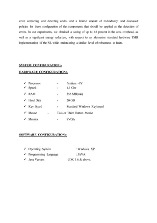 error correcting and detecting codes and a limited amount of redundancy, and discussed 
policies for there configuration of the components that should be applied at the detection of 
errors. In our experiments, we obtained a saving of up to 48 percent in the area overhead, as 
well as a significant energy reduction, with respect to an alternative standard hardware TMR 
implementation of the NI, while maintaining a similar level of robustness to faults. 
SYSTEM CONFIGURATION:- 
HARDWARE CONFIGURATION:- 
 Processor - Pentium –IV 
 Speed - 1.1 Ghz 
 RAM - 256 MB(min) 
 Hard Disk - 20 GB 
 Key Board - Standard Windows Keyboard 
 Mouse - Two or Three Button Mouse 
 Monitor - SVGA 
SOFTWARE CONFIGURATION:- 
 Operating System : Windows XP 
 Programming Language : JAVA 
 Java Version : JDK 1.6 & above. 
