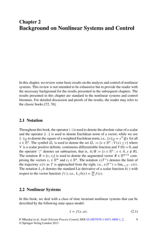 Chapter 2
Background on Nonlinear Systems and Control
In this chapter, we review some basic results on the analysis and control of nonlinear
systems. This review is not intended to be exhaustive but to provide the reader with
the necessary background for the results presented in the subsequent chapters. The
results presented in this chapter are standard in the nonlinear systems and control
literature. For detailed discussion and proofs of the results, the reader may refer to
the classic books [72, 76].
2.1 Notation
Throughout this book, the operator |·| is used to denote the absolute value of a scalar
and the operator · is used to denote Euclidean norm of a vector, while we use
· Q to denote the square of a weighted Euclidean norm, i.e., x Q = xT Qx for all
x ∈ Rn. The symbol Ωr is used to denote the set Ωr := {x ∈ Rn : V (x) ≤ r} where
V is a scalar positive deﬁnite, continuous differentiable function and V (0) = 0, and
the operator ‘/’ denotes set subtraction, that is, A/B := {x ∈ Rn : x ∈ A,x /∈ B}.
The notation R = [r1 r2] is used to denote the augmented vector R ∈ Rm+n com-
prising the vectors r1 ∈ Rm and r2 ∈ Rn. The notation x(T +) denotes the limit of
the trajectory x(t) as T is approached from the right, i.e., x(T +) = limt→T + x(t).
The notation Lf h denotes the standard Lie derivative of a scalar function h(·) with
respect to the vector function f (·), i.e., Lf h(x) = ∂h
∂x f (x).
2.2 Nonlinear Systems
In this book, we deal with a class of time invariant nonlinear systems that can be
described by the following state-space model:
˙x = f (x,u), (2.1)
P. Mhaskar et al., Fault-Tolerant Process Control, DOI 10.1007/978-1-4471-4808-1_2,
© Springer-Verlag London 2013
9
 